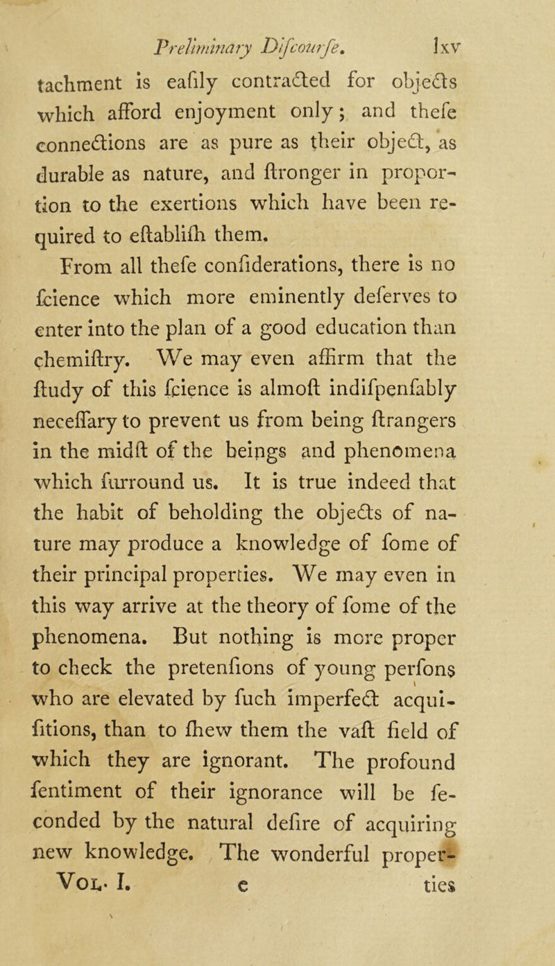 tachment is eafily contraded for objeds which afford enjoyment only; and thefe connedions are as pure as their objed, as durable as nature, and ftronger in propor- tion to the exertions which have been re- quired to eftablifh them. From all thefe confederations, there is no fcience which more eminently deferves to enter into the plan of a good education than çhemiftry. We may even affirm that the ftudy of this fcience is almoft indifpenfably neceffary to prevent us from being ftrangers in the midft of the beings and phenomena which furround us. It is true indeed that the habit of beholding the objeds of na- ture may produce a knowledge of fome of their principal properties. We may even in this way arrive at the theory of fome of the phenomena. But nothing is more proper to check the pretenfions of young perfons who are elevated by fuch imperfed acqui- sitions, than to fhew them the vaft field of which they are ignorant. The profound fentiment of their ignorance will be fe- conded by the natural defire of acquiring new knowledge. The wonderful proper- Von- I. e ties e