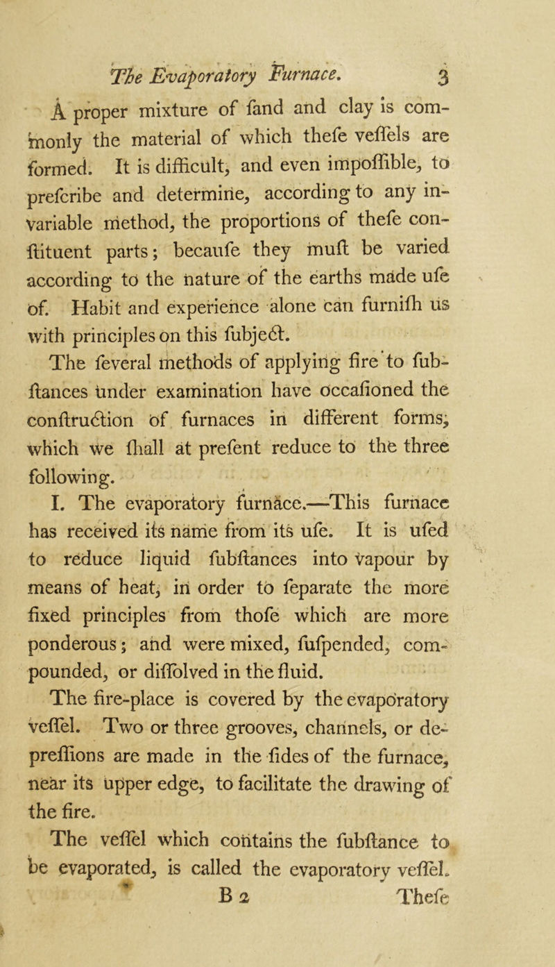 Â proper mixture of fand and clay is com- monly the material of which thefe veffels are formed. It is difficult, and even irripoffible, to prefcribe and determine, according to any in- variable method, the proportions of thefe con- tinuent parts ; becaufe they muft be varied according to the nature of the earths made ufe of. Habit and experience alone can furniffi us with principles on this fubje6t. The feveral methods of applying fire to fub- ftances tinder examination have occafioned the conftruâion Of furnaces in different forms, which We ffiall at prefent reduce to the three following. I. The evaporatory furnace.—This furnace has received its name from its ufe. It is ufed to reduce liquid fubftances into vapour by means of heat, in order to feparate the more fixed principles from thofe which are more ponderous ; and were mixed, fufpended, com- pounded, or difiolved in the fluid. The fire-place is covered by the evaporatory veffel. Two or three grooves, channels, or de~ preffions are made in the Aides of the furnace, near its upper edge, to facilitate the drawing of the fire. The veflèl which contains the fubftance to be evaporated, is called the evaporatory veffeL B 2 ’ Thefe