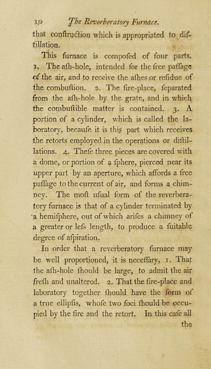 ip Fjphe Reverberatory Furnace. that confiru&ioo which is appropriated to dijf* filiation. .j This furnace is compofed of four parts, i. The afh-hole, intended for the free paffagc of the air, and to receive the afhesor refidue of the combuftion. 2. The fire-place, feparated from the afh-hole by the grate, and in which the combuftible matter is contained, 3. A portion of a cylinder, which is called the la- boratory, becaufe it is thi£ part which receives the retorts employed in the operations or diffil- lations. 4. Thefe three pieces are covered with a dome, or portion of a fphere, pierced near its upper part by an aperture, which affords a free paflage to the current of air, and forms a chim- nev. The moft ufual form of the reverbera- tory furnace is that of a cylinder terminated by 'a hemifphere, out of which arifes a chimney of a greater or lefs length, to produce a fuitable degree of afpiration. In order that a reverberatory furnace may be well proportioned, it is neceffary, 1. That the afh-hole fhould be large, to admit the air frefh and unaltered. 2. That the fire-place and laboratory together fhould have the form of a true ellipfis, whofe two foci fhould be occu- pied by the fire and the retort. In this cafe all