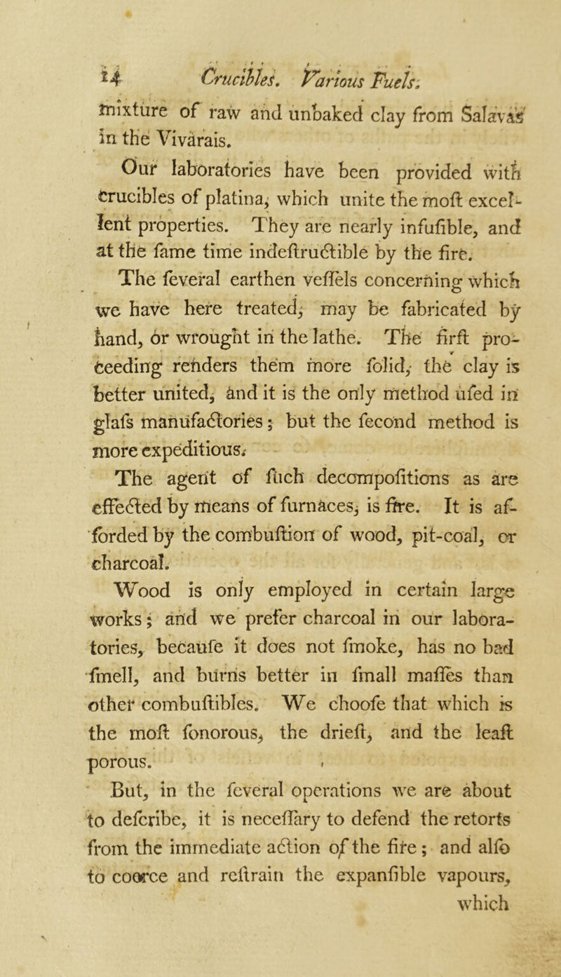 f t H Crucibles. Various Fuels; mixture of raw and unbaked clay from Salavis in the Vivàrais. Our laboratories have been provided with Crucibles of platina, which unite the moft excel- lent properties. 1 hey are nearly infufible, and at thé fame time indeftruCtible by the tiré. The feveral earthen veffels concerning which we have here treated, may be fabricated by hand, Or wrought in the lathe. The firft pro- 4 Ceeding renders them more folidy the clay is better united, and it is the only method ufed in glafs manufactories ; but the fécond method is more expeditious; The agent of ftich decompofitions as are efFeCted by means of furnaces; is fire. It is af- forded by the combuftion of wood, pit-coal, or charcoal. Wood is only employed in certain large works ; and we prefer charcoal in our labora- tories, becaufe it does not fmoke, has no bad fmell, and burns better in fmall mattes than other combuftibles. We choofe that which is the moft fonorouS; the drieft, and the leafl porous. But, in the feveral operations we are about to defcribe, it is necefiary to defend the retorts from the immediate aCtion of the fire ; and alto to coerce and reft rain the expanfible vapours, which