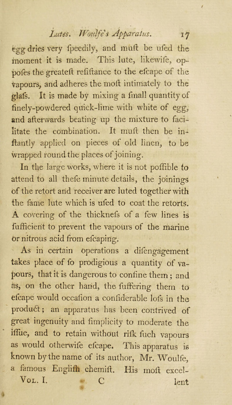 egg dries very fpeedily, and muft be ufed the moment it is made. This late, like wife, op- pofes the greateft refinance to the efcape of the vapours, and adheres the moft intimately to the glafs. It is made by mixing a final! quantity of finely-powdered quick-lime with white of egg, and afterwards beating up the mixture to faci- litate the combination. It muft then be in- ftantly applied on pieces of old linen, to be wrapped round the places of joining. * In the large works, where it is not poffible to attend to all thefe minute details, the joinings of the retort anid receiver are luted together with the fame lute which is ufed to coat the retorts. A covering of the thicknefs of a few lines is fufficierit to prevent the vapours of the marine or nitrous add from efcapirig. As in certain operations a difengagement takes place of fo prodigious a quantity of va- / pours, that it is dangerous to confine them ; and às, on the other hand, the fuftering them to efcape would occafion a coniiderable lofs in the produd; an apparatus has been contrived of great ingenuity and fimplicity to moderate the hfue, and to retain without rifk fuch vapours as would otherwife efcape* This apparatus is known by the name of its author, Mr. Woulfe, a famous Englifh chemift. His moft excel- Vol. I. C lent