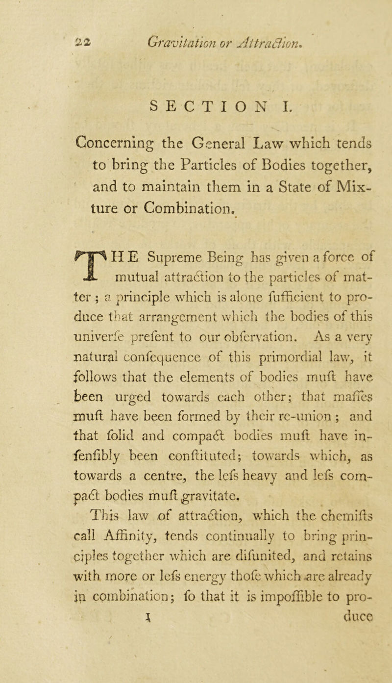 SECTION L Concerning the General Law which tends to bring the Particles of Bodies together, and to maintain them in a State of Mix- ture or Combination. H E Supreme Being has given a force of mutual attraction to the particles of mat- ter ; a principle which is alone fufficient to pro- duce that arrangement which the bodies of this univerfe prefent to our obfervation. As a very natural canfequence of this primordial law, it follows that the elements of bodies muft have been urged towards each other; that manes mufl have been formed by their re-union ; and that folid and compadl bodies muft have in- fenlibly been conftituted; towards which, as towards a centre, the lefs heavy and lefs com- pact bodies muft gravitate. This law of attraction, which the chemifts call Affinity, tends continually to bring prin- ciples together which are difunited, and retains with more or lefs energy thofe which are already in combination ; fo that it is impoffible to pro- \ duce