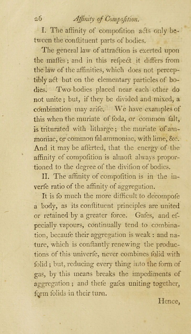 I. The affinity of compofition a6ts only be- tween the conftituent parts of bodies. The general law of attraction is exerted upon the mates ; and in this refpeft it differs from the law of the affinities, which does not percep- tibly act but on the elementary particles of bo- dies. Two bodies placed near each other do not unite ; but, if they be divided and mixed, a combination may arife. We have examples of this when the muriate of foda, or common fait, is triturated with litharge; the muriate of am- moniac, or common fal ammoniac, with lime, &c. And it may be afferted, that the energy of the affinity of compofition is almoft always propor- tioned to the degree of the divifion of bodies. II. The affinity of compofition is in the in- verfe ratio of the affinity of aggregation. It is fo much the more difficult to decompofe a body, as its conftituent principles are united or retained by a greater force. Gafes, and ef- pecially vapours, continually tend to combina- tion, becaufe their aggregation is weak : and na- ture, which is conftantly renewing the produc- tions of this univerfe, never combines folid with folid ; but, reducing every thing into the form of gas, by this means breaks the impediments of aggregation ; and thefe gafes uniting together, fqrm folids in their turn. Hence,