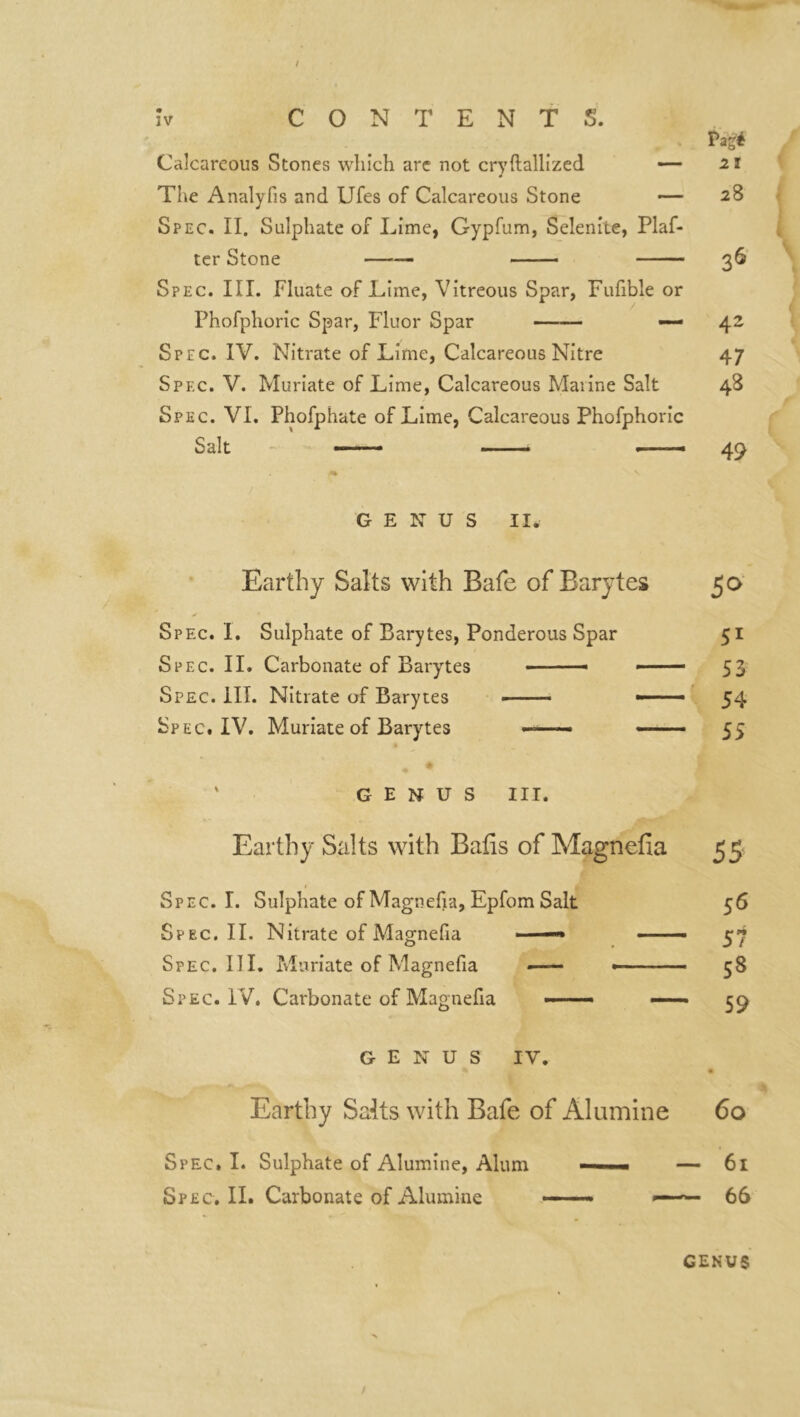 / CONTENTS. » Pag* Calcareous Stones which are not cryftallized —- 21 The Analyfis and Ufes of Calcareous Stone — 28 Spec. II. Sulphate of Lime, Gypfum, Selenite, Plaf- ter Stone — — 36 Spec. III. Fluate of Lime, Vitreous Spar, Fufible or Phofphoric Spar, Fluor Spar — 42 Spec. IV. Nitrate of Lime, Calcareous Nitre 47 Spec. V. Muriate of Lime, Calcareous Marine Salt 48 Spec. VI. Phofphate of Lime, Calcareous Phofphoric Salt — . - 49 GENUS II. Earthy Salts with Bafe of Barytes 50 Spec. I. Sulphate of Barytes, Ponderous Spar 51 Spec. IL Carbonate of Barytes ■ ■ ■- 53 Spec. ill. Nitrate of Barytes « —- ■ 54 Spec. IV. Muriate of Barytes ■ - ■ ■ ■ 55 GENUS III. Earthy Salts with Bafis of Magnefia 55 Spec. I. Sulphate of Magnefia, Epfom Salt 56 Spec.II. Nitrate of Magnefia —» — 57 Spec. III. Muriate of Magnefia —- «— 58 Spec. IV. Carbonate of Magnefia — —- co GENUS IV. Earthy Sate with Bafe of Alumine 60 Spec. I. Sulphate of Alumine, Alum — » ■ ■ — 61 Spec. II. Carbonate of Alumine — — « ■ 66