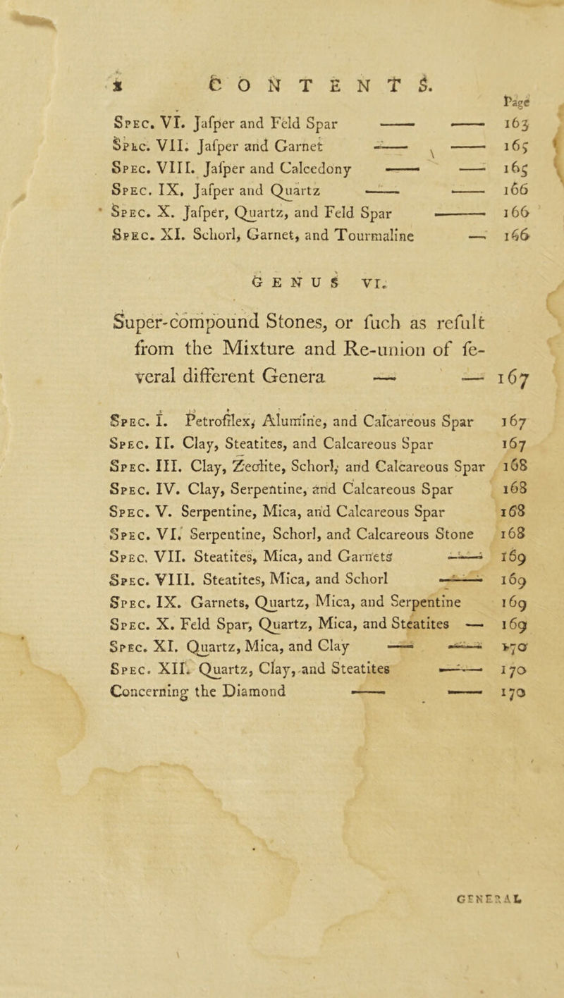 Spec. VI. Jafper and Feld Spar opte. VII. Jafper and Garnet Spec. VIII. Jalper and Calcedony « Spec. IX, Jafper and Quartz « * Spec. X. Jafper, Quartz, and Feld Spar Spec. XI. Schorl, Garnet, and Tourmaline GENUS VI. Super-compound Stones, or fuch as refillt from the Mixture and Re-union of fe- veral different Genera — — 167 167 167 168 16S 158 168 169 109 169 169 >70' 170 170 » . Spec. I. PetrofîleXj Alumine, and Calcareous Spar Spec. II. Clay, Steatites, and Calcareous Spar Spec. III. Clay, Zeolite, Schorl,- and Calcareous Spar Spec. IV. Clay, Serpentine, and Calcareous Spar Spec. V. Serpentine, Mica, and Calcareous Spar Spec. VI. Serpentine, Schorl, and Calcareous Stone Spec. VII. Steatites, Mica, and Garnets Spec. VIII. Steatites, Mica, and Schorl — Spec. IX. Garnets, Quartz, Mica, and Serpentine Spec. X. Feld Spar, Quartz, Mica, and Steatites — Spec. XI. Quartz, Mica, and Clay —— Spec. XII. Quartz, Clay, and Steatites •—:—• Concerning the Diamond ——• —• Page 163 167 163 166 166 166 / GENERAL