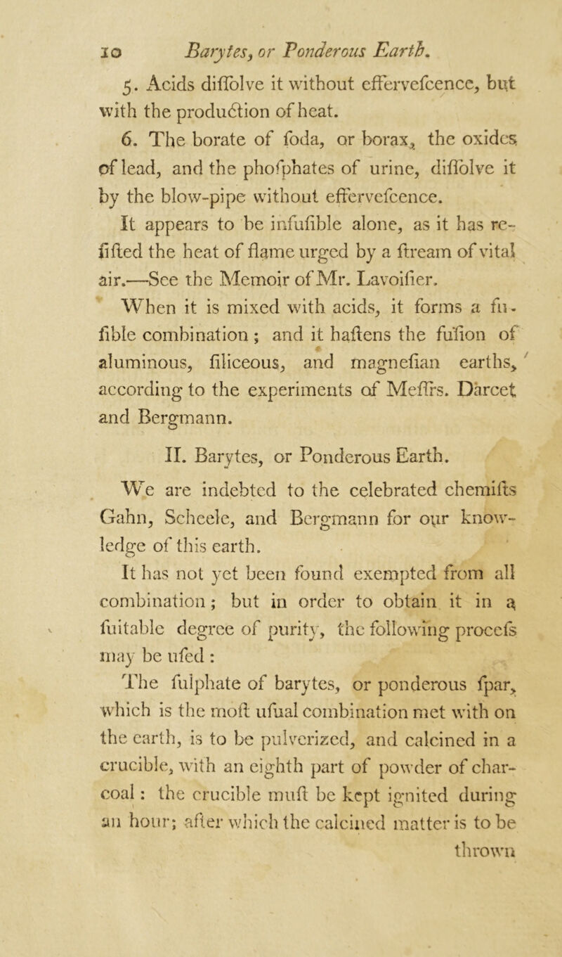 5. x\cids diflolve it without effervefcence, blit with the production of heat. 6. The borate of foda, or borax, the oxides, of lead, and the phofphates of urine, diflolve it by the blow-pipe without effervefcence. It appears to be infufible alone, as it has re- lifted the heat of flame urged by a ftream of vital air.—See the Memoir of Mr. Lavoifier. When it is mixed with acids, it forms a fu- fible combination ; and it h aliens the fu'fion of aluminous, filiceous, and magnefian earths, according to the experiments of Meflrs. Dàrcet and Bergmann. II. Barytes, or Ponderous Earth. tm ' We are indebted to the celebrated chemilts • w * « Gahn, Scheele, and Bergmann for our know- ledge of this earth. It has not yet been found exempted from all combination ; but in order to obtain it in 3 fuitable degree of purity, the following procefs may be ufed : The fulphate of barytes, or ponderous fpar, which is the moft ufual combination met with on the earth, is to be pulverized, and calcined in a crucible, with an eighth part of powder of char- coal : the crucible muft be kept ignited during an hour; after which the calcined matter is to be thrown