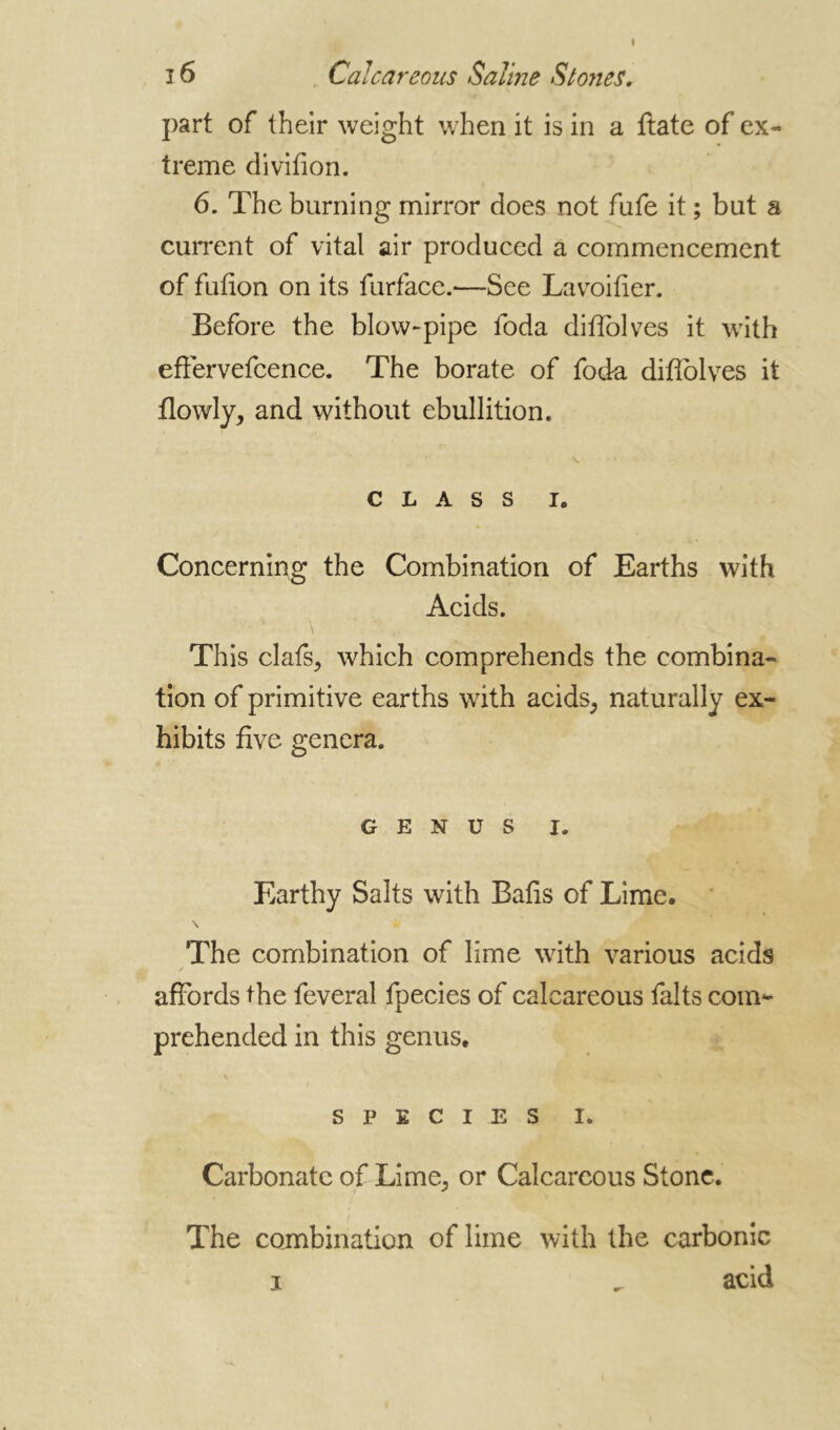 î 6 Calcareous Saline Stones. part of their weight when it is in a ftate of ex- treme divifion. 6. The burning mirror does not fufe it ; but a current of vital air produced a commencement of fufion on its furface.—See Lavoifier. Before the blow-pipe foda difîolves it with effervefcence. The borate of fod-a difîolves it flowly, and without ebullition. CLASS i. Concerning the Combination of Earths with Acids. This clafs, which comprehends the combina- tion of primitive earths with acids, naturally ex- hibits five genera. GENUS i. Earthy Salts with Bafis of Lime. The combination of lime with various acids affords the feveral fpecies of calcareous faits com- prehended in this genus, SPECIES i. Carbonate of Lime, or Calcareous Stone. The combination of lime with the carbonic i ^ acid