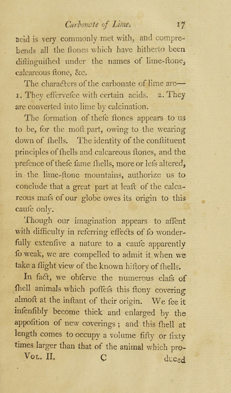 Carbonate of Lime. Ij acid is very commonly met with, and compre- hends all the flones which have hitherto been diftinguifhed under the names of lime-done, calcareous done, &c* The characters of the carbonate of lime are— i. They edcrvefce with certain acids. 2. They are converted into lime by calcination. The formation of thcle ftones appears to us to be, for the mod part, owing to the wearing down of fhells. The identity of the conftituent principles of fhells and calcareous dones, and the prefence of thefe fame fhells, more or lefs altered, in the lime-ftone mountains, authorize us to conclude that a great part at lead of the calcar reous mafs of our globe owes its origin to this caufc only. Though our imagination appears to affent with difficulty in referring edebls of fo wonder- fully extendve a nature to a caufe apparently fo weak, we are compelled to admit it when we take a flight view of the known hidory of fhells* In facd, we obferve the numerous clafs of ffiell animals which poffiefs this deny covering almoft at the indant of their origin. We fee it infenfibly become thick and enlarged by the appodtion of new coverings ; and this ffiell at length comes to occupy a volume fifty or fixty times larger than that of the animal which pro- ^ ox,» IL C duced