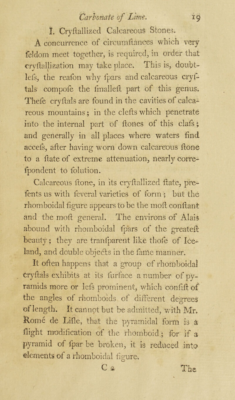 I. Cryftallized Calcareous Stones. A concurrence of circumftances which very feldom meet together, is required, in order that cryftallization may take place. This is, doubt- lefs, the reafon why (pars and calcareous crys- tals cornpofe the finalleft part of this genus; Thefe cryftals are found in the cavities of calca- reous mountains ; in the clefts which penetrate into the internal part of Hones of this clafs ; and generally in all places where waters find accefs, after having worn down calcareous ftone to a State of extreme attenuation, nearly corre- spondent to Solution. Calcareous ftone, in its cryftallized ftate, pre- sents us with Several varieties of form ; but the rhomboidal figure appears to be the moft confiant and the moft general. The environs of Alais abound with rhomboidal Spars of the greateft beauty ; they are transparent like thole of Ice- land, and double objedls in the Same manner. It often happens that a group of rhomboidal , cryftals exhibits at its Surface a number of py- ramids more or lefs prominent, which confift of the angles of rhomboids of different degrees of length. It cannot but be admitted, with Mr, Rome de Lifte, that the pyramidal form is a flight modification of the rhomboid ; for if a pyramid of fpar be broken, it is reduced into elements of a rhomboidal figure,