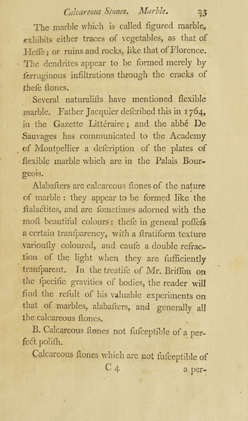 The marble which is called figured marble, exhibits either traces of vegetables, as that of Hefie; or ruins and rocks, like that of Florence. The dendrites appear to be formed merely by ferruginous infiltrations through the cracks of thefe fiones. Several naturalifts have mentioned flexible marble. Father Jacquier deferibed this in 1764, in the Gazette Littéraire ; and the abbé De Sauvages has communicated to the Academy of Montpellier a defeription of the plates of flexible marble which are in the Palais Bour- geois. Alabafters are calcareous ftones of the nature 9 of marble : they appear to be formed like the fialacfites, and are fometimes adorned with the mod beautiful colours : thefe in general poflefs a certain tranfparency, with a ftratiform texture varioufly coloured, and caufe a double refrac- tion of the light when they are fufficiently tranfparent. In the treatife of Mr. Brifion on the fpecific gravities of bodies, the reader will find the refult of his valuable experiments on that of marbles, alabafters, and generally all the calcareous fiones. B. Calcareous ftones not fufceptible of a per- fc6t polifh. Calcareous ftones which are not fufceptible of 4 a per-