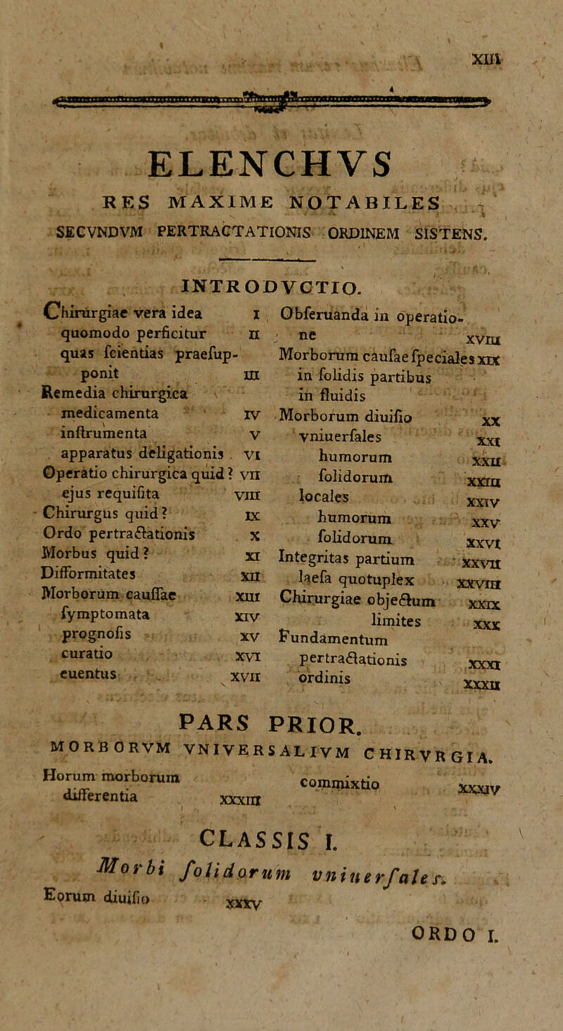 agusmxi naftamnjK iSr mrnamuriTuimi ELENCHVS RES MAXIME NOTABILES SECVNDVM PERTRACTATIONIS ORDINEM SISTENS. INTRODVCTIO. Chirurgiae vera idea i Obferuanda in operatio- quomodo perficitur n quas fcientias praefup- ponit Remedia chirurgica medicamenta inftrumenta apparatus deligationis in v vi Operatio chirurgica quid ? vn ejus requifita Chirurgus quid ? Ordo pertraflationis Morbus quid? Difformitates Morborum cauffae fymptomata prognofis curatio euentus nc xviu Morborum caufae fpeciales xk in folidis partibus in fluidis IV Morborum diuifio vniuerfales humorum folidorum locales humorum folidorum xt Integritas partium XII laefa quotuplex xm Chirurgiae obje&um 3av limites xv Fundamentum xvi pertra<Elationis XVII ordinis VJII IX X XX XXI xxu xxra XXIV xxv xxvt XXVII XXVIH XXIX XXX XXXI xxxu PARS PRIOR. MORBO R VM VNIVERSALIVM C HIR VR GIA. Horum morborum differentia xxxin commixtio xxxiv CLASSIS I. Morbi folidorum vniuerfaler. Eorum diuifio XXXV ORDO I.