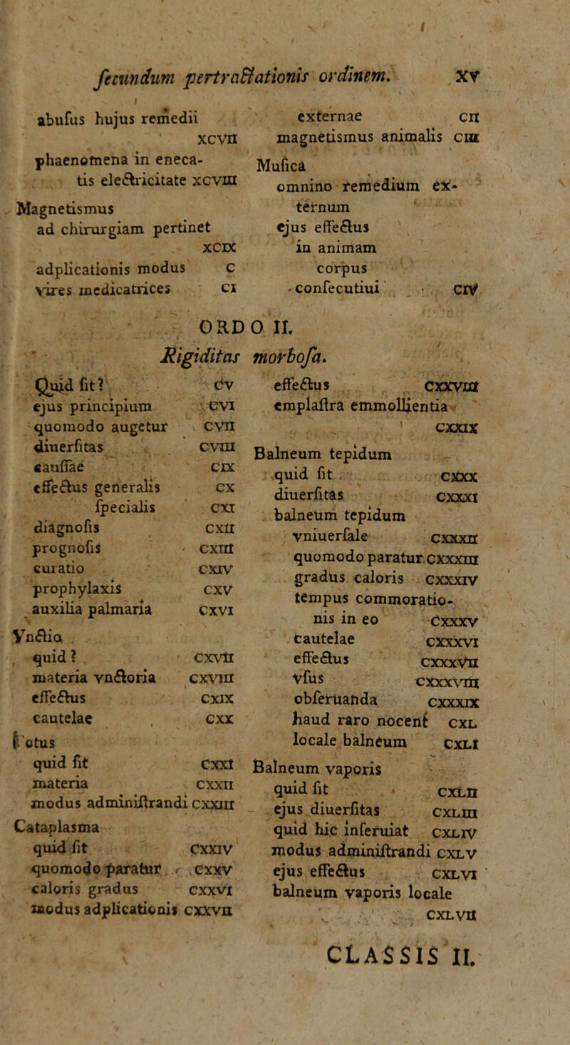 I fecundum pertra&ationis ordinem. xv abufus hujus remedii XCVH phaenomena in eneca- tis ele&ricitate xcvut Magnetismus ad chirurgiam pertinet XCDC adplicationis modus C vires xnedicatrices ci externae cn magnetismus animalis ciu Mufica omnino remedium ex- ternum ejus effe&us ia animam corpus ■ confecutiui ciV ORD Rigiditas Quid fit ? t/v ejus principium CVI quomodo augetur cvn diuerfitas cvm «aufiae czx efieRus generalis cx fpecialis cxt diagnofis cxxi prognofis cxm curatio cxxv prophylaxis CXV auxilia palmaria cxvi VnRio quid ? cxvtl materia vn&oria cxvin efle&us cxix cautelae , cxx i 'otus quid fit CXXI materia cxxn modus adminiftrandi cxxnr Cataplasma quid /it CXXIV quomodo paratur, r cxxv caloris gradus cxxvi modus adplicationis cxxvn 0 II. morbofa. effe£lus Cxxvixx emplaflra emmollientia cxxtx Balneum tepidum quid fit cxxx diuerfitas cxxxi balneum tepidum vniuerfale cxxxrt quomodo paratur cxxxm gradus caloris cxxxrv tempus commoratio- nis in eo Cxxxv cautelae cxxxvi effeQus cxxxVn vfus cxxxvm obferuatida cxxxix haud raro nocent cxl locale balneum cxli Balneum vaporis quid fit cxlh ejus diuerfitas cxun quid hic inferuiat cxcrv modus adminiftrandi cxlv ejus effeftus cxlvi balneum vaporis locale cxLva CLASSIS II,