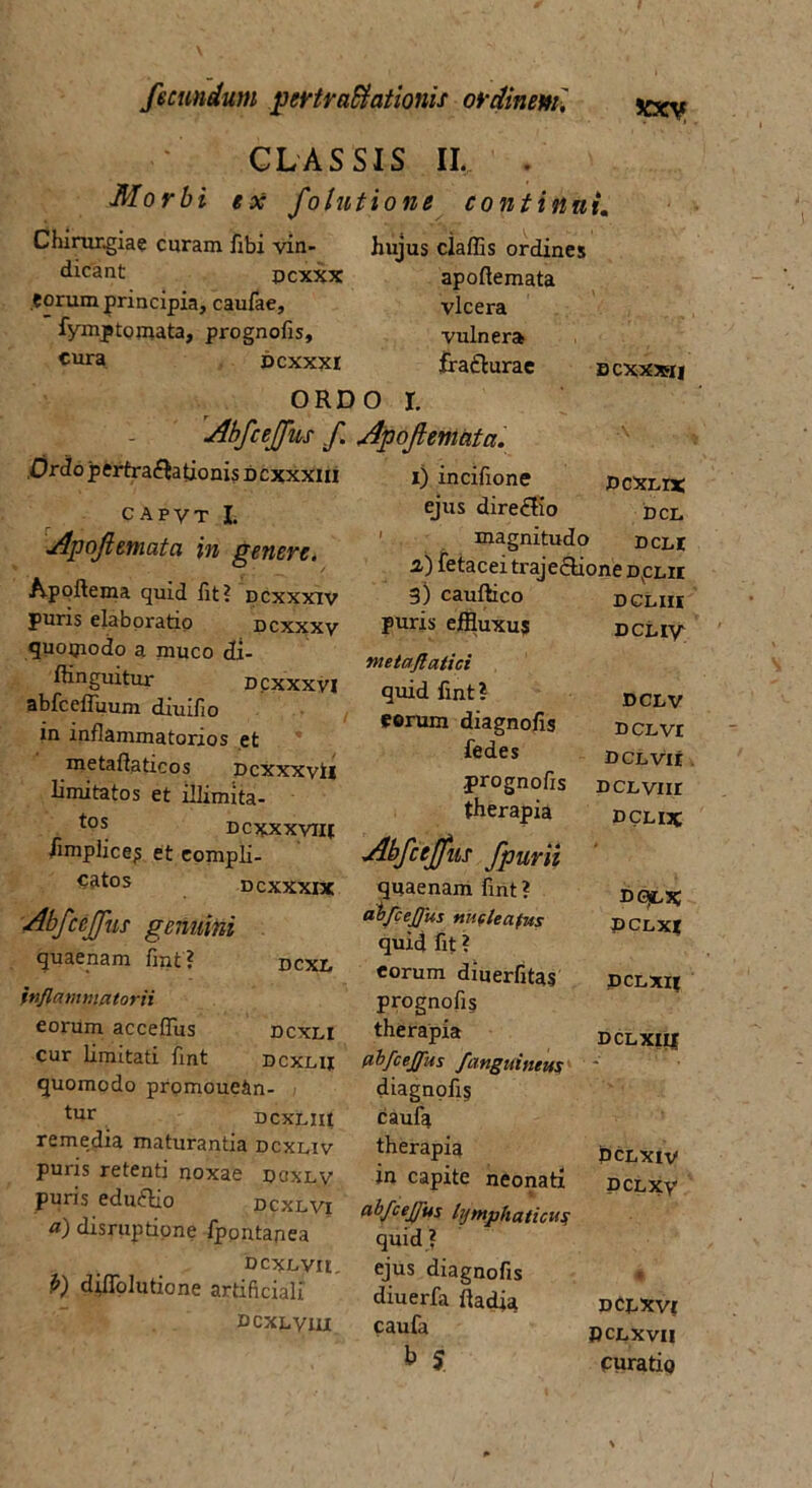 CLASSIS II. . Morbi ex fotu t io ne continui. hujus claffis ordines apoftemata vlcera vulnera irafturae Chirurgiae curam fibi vin dicant pcxxx .eorum principia, caufae, fymptomata, prognofis, cura dcxxxi ORDO r. Abfceffus f Apoftemata, .Ordo pertra&ationis d cxxxiii capvt I. Apoftemata in genere. Apoftema quid fit? dcxxxiv puris elaboratio dcxxxv quopiodo a muco di- ffinguitur dcxxxvi abfcefluum diuifio in inflammatorios et metaflaticos pcxxxvil limitatos et illimita- tos Dcxxxviif fimplice? et eompli- Catos dcxxxix Abfceffus genuini quaenam fint? dcxl inflammatorii eorum accefiiis dcxli cur limitati fint dcxlii quomodo promoue&n- tur DCXLIIt remedia maturantia dcxliv puris retenti noxae doxlv puris eduftio dcxlvi a) disruptione fpontanea DCXLVU. b) diflolutione artificiali dcxlvui bcxxxstj 1) incifione dcxli* ejus dire£tio dcl magnitudo dcli 2) fetacei traje£tione dolii DCLIII DCL IV DCLV DCL VI DCLVlt DCLVIH DCL IX 3) cauftico puris effluxus ynetaflatici quid fint? eorum diagnofis fedes prognofis therapia Abfceffus fpurii quaenam fint? aojfcejfus nucleatus quid fit ? eorum diuerfitas prognofis therapia abfcejfus /anguineus diagnofis caufa therapia in capite neonati abfcej/us lymphaticus quid ? ejus diagnofis diuerfa ftadia caufa b J DGJLX DCLXt DCLXII dclxiu PCLXIV DCL XV DCLXV DCLXVI curatu