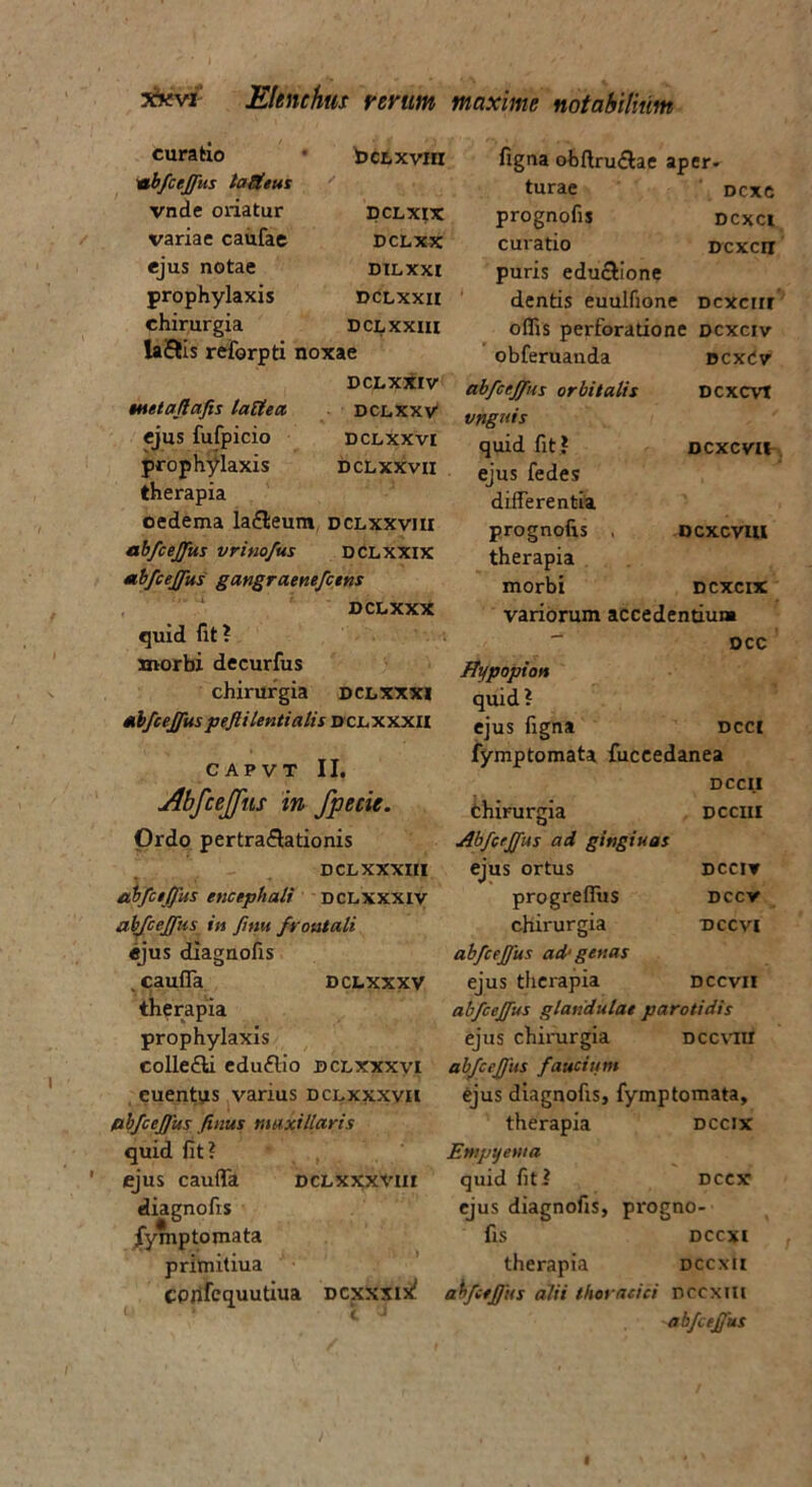 bctxvm DCLXIX PCLXX DILXXI DCLXXII DCLXXIII euraho 1 ‘abfcejfus laUeus vnde oriatur variae caufae ejus notae prophylaxis chirurgia ta&Is reforpti noxae DCLXXIV metaflafis lattea dclxxv ejus fufpicio dclxxvi prophylaxis DCLxxvn therapia oedema la£leum dclxxviii abfcejfus vrinofus dclxxix abfcejfus gangraenefcens DCLXXX quid fit? morbi decurfus chirurgia dclxxxi abfcejfus pejl i lenti alis dclxxxii CAPVT II. Abfcejfus in fpecie. Ordo pertraflationis DCL XXXIII abfcejfus encephali dclxxxiv abfcejfus in fnui frontali ejus diagnofis . cauffa dclxxxv therapia prophylaxis eolle&i edu£lio dclxxxvi euentus varius dclxxxvii /abfcejfus finus maxillaris quid fit? ejus caufTa dclxxxx-iii diagnofis jfymp tornata primitiua CPlifcquutiua dcxxxde! figna obftru&ae aper- turae Dcxe prognofis dcxci curatio Dcxcn puris educlione dentis euulfione dcxciii offis perforatione dcxciv obferuanda bcxCv abfcejfus orbitalis DCXCVt vnguis quid fit? DCXCVH ejus fedes differentia prognofis , DcxcviU therapia morbi dcxcix variorum accedentium DCC Hypopion quid? ejus figna dcci fymptomata fuccedanea DCCII fchirurgia dcciii Abfcejfus ad gingiuas ejus ortus dcciv progrefftis dccv chirurgia dccvi abfcejjus ad' genas ejus therapia dccvii abfcejfus glandulae parotidis ejus chirurgia dccviii abfcejjus faucium ejus diagnofis, fymptomata, therapia dccix Empyema quid fit? dccx ejus diagnofis, progno- fis dccxi therapia dccxii abfcejjus alii thoracici nccxtlt abfcejfus