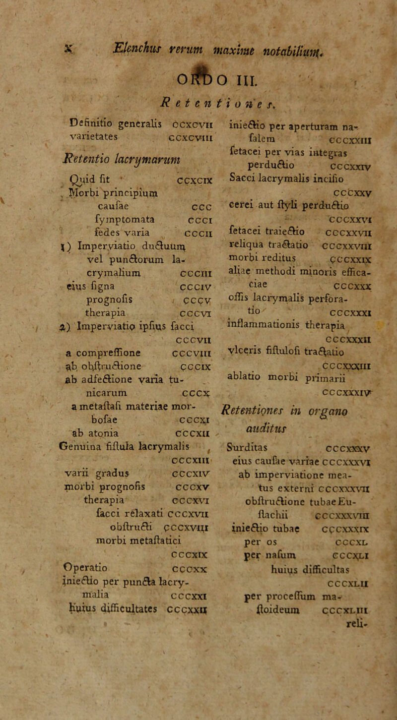 oAo IU. Retentiones. Definitio generalis ccxcvn varietates ccxcvm Retentio lacryniaruni Quid fit ccxcix Morbi principium caufae ccc fymptomata ccci fedes varia cccil j) Imperyiatio. duQuurq vel pun&orum la- crymalium cccni eius figna ccciv prognofis CCCV therapia cccvi %) Imper-viatip ipfius facci cccvit a compreffione cccvm ah ohflm&ione cccix ab adfe&ione varia tu- nicarum cccx a metaflafi materiae mor- bofae cccxi ab atonia cccxu Genuina fiftula lacrymalis cccxiii varii gradus CCCXiV paorbi prognofis cccxv therapia cccxvi facci relaxati cccxvii obflrufli pccxvm morbi metaftatici cccxix Operatio cccxx inieflio per pun&a lacry- malia cccxxi huius difficultates cccxx« iniefho per aperturam na- falem cccxxai fetacei per vias integras perdu&io cccxxiv Sacci lacrymalis incifio cccxxv cerei aut flyli perdu&io cccxxvc fetacei traieftio cccxxvn reliqua tra&atio cccxxvw morbi reditus pccxxix aliae methodi minoris effica- ciae cccxxx offis lacrymalis perfora- tio cccxxxi inflammationis therapia CCCXXXII viceris fillulofi tra^atio CCCXXXIII ablatio morbi primarii CCCXXXIV* Retentiones in organo auditus Surditas cccxxxv eius caufae variae cccxxxvi ab imperviatione mea- tus externi cccxxxva obflru&ione tubae Eu- flachii cccxxxvin inie£lio tubae cpcxxxrx per os cccxi. per nafum cccx,li huius difficultas CCCXLII per proceffium ma- floideum cccxliu