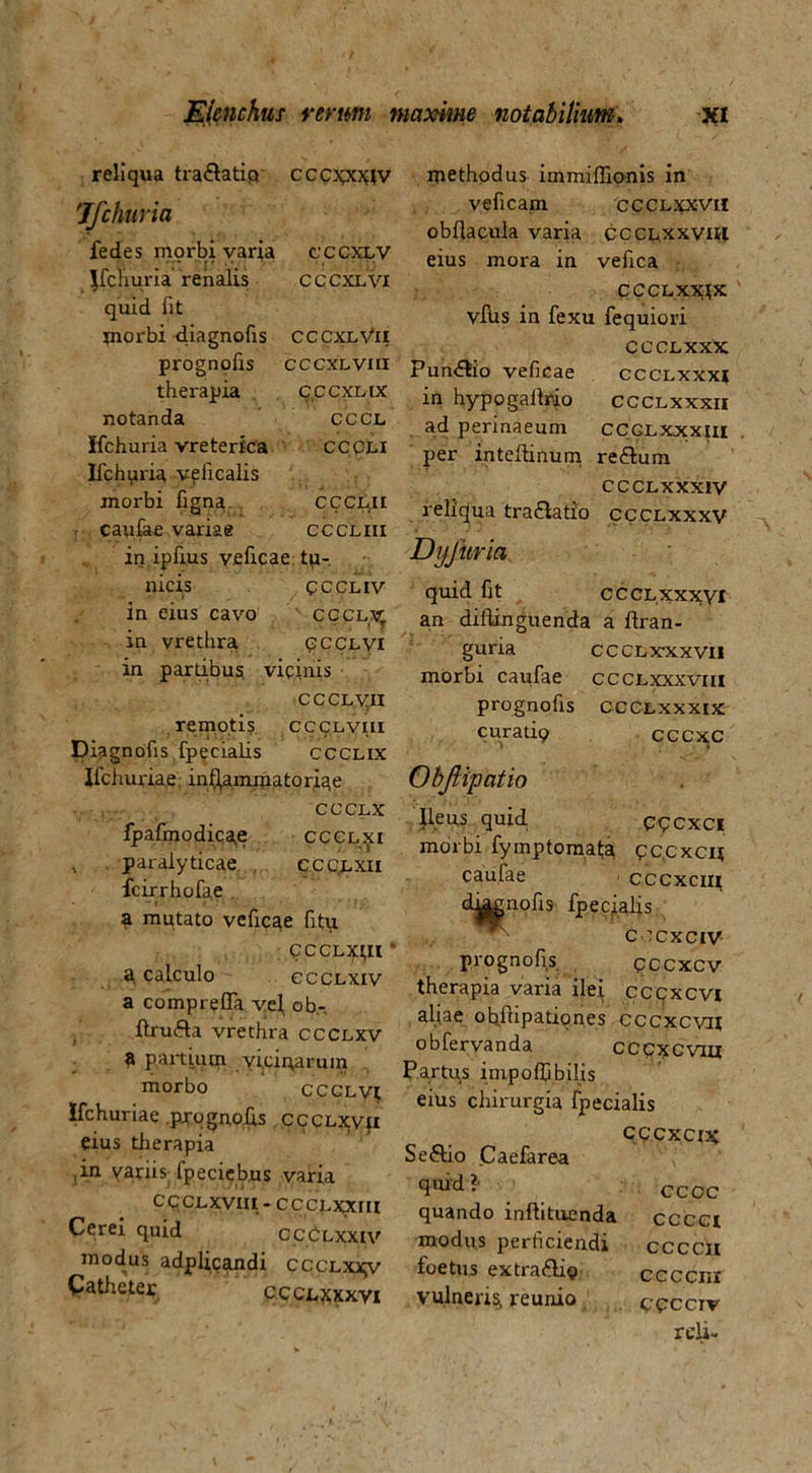 reliqua tra&atip cccpc^v Ifchuria fedes morbi varia cccxlv Jfchuria renalis cccxlvi quid lit morbi diagnofis CCCxlVii prognofis cccxLvm therapia cccxnx notanda cccl Ifchuria vreterfca CCpii Ifchuria veficalis morbi figna CCCLii caulae variae cccliii in ipfius veficae tu- nicis cccl iv in eius cavo cccLy. in vrethra pcclvi in partibus, vicinis ccCLyn remoti? ccclviii Diagnofis fpecialis ccclix Ifchuriae inflammatoriae CCCLX ipafmodicae ccclxi , paralyticae ccc.lxii fcirrhofae a mutato veficae fity CCCLXI,II * a calculo ccclxiv a comprefla vef ob- ilrufta vrethra ccclxv a partium yi.ciparum morbo CCCLVt Ifchuriae prognofis cccLxvfi eius therapia ,in variis fpeciebus varia cccLxvia-cccLxxm Cerei quid ccclxxiv modus adplicandi cccLxxy Catheter ccclxxxvi methodus immiflionis in veficam ccclxxvh obftacula varia ccclxxvih eius mora in vefica CCCLXXJX vIUs in fexu fequiori CCCLXXX Pun&io veficae ccclxxxj in hypogallrio ccclxxxii ad perinaeum ccclxxxiii per inteftinum re&um CCCLXXXIV reliqua tra&atio ccclxxxv DijJiiria quid fit CCCLXXXVI an diftinguenda a ftran- guria CCCL xxx vil morbi caufae ccclxxxviii prognofis CCCL xx xix curatio cccxc Objlipatio Ileus quid opcxci morbi fymptomata pccxcu, caufae cccxcm dhmnofis fpecialis c ccxciv prognofis qccxcv therapia varia ilei cccxcvi aliae ohftipationes cccxcvit obfervanda ccpxcviu Partus impoffibilis eius chirurgia fpecialis Seftio Caefarea quid ?’ quando inftituenda modus perficiendi foetus extraftig vulneris, reunio cccxcix cccc cccci ccccn ccccnr Cpcciv