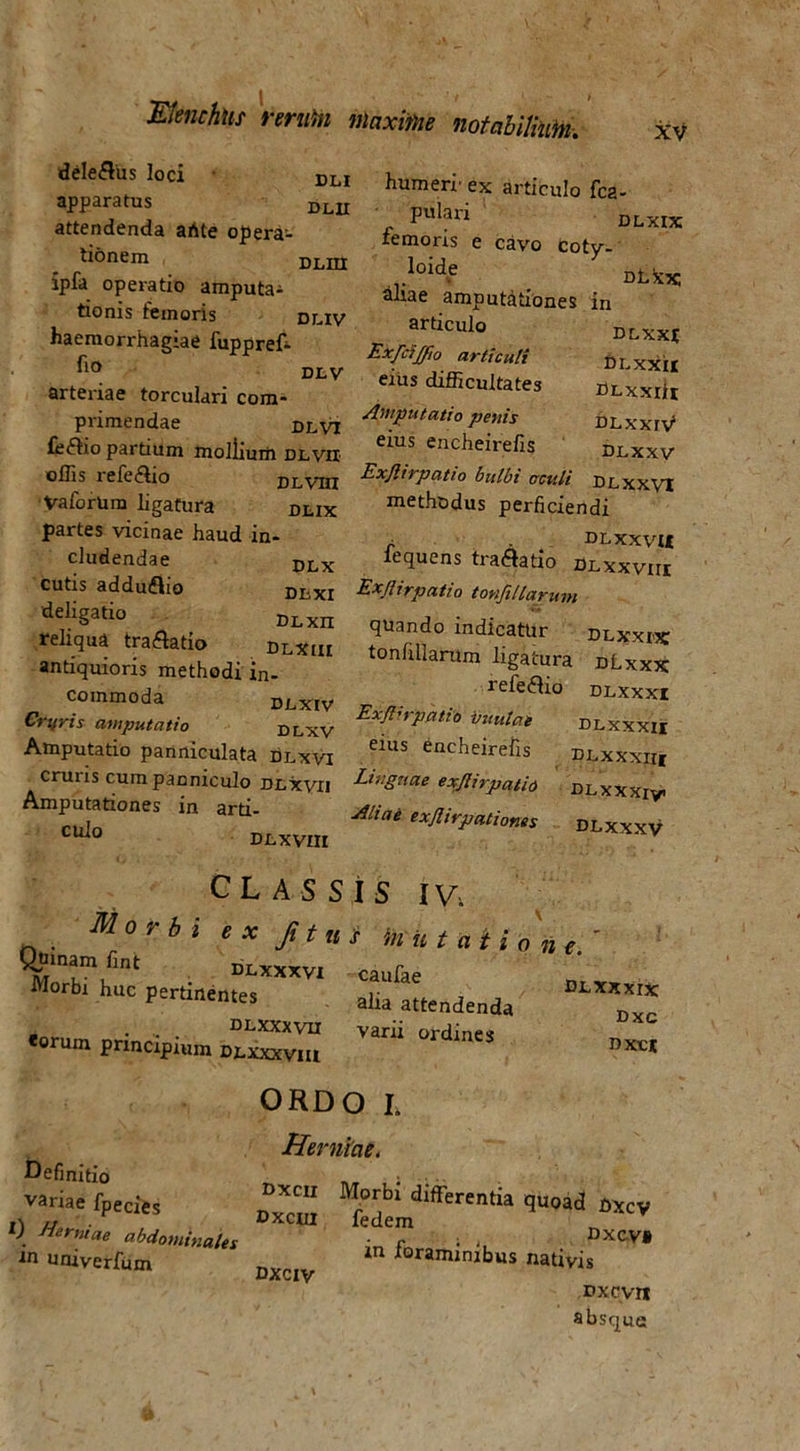 XV dele&us loci DLI apparatus DL1I attendenda ahte opera- tionem DLIII ipfa operatio amputa- tionis femoris dliv haemorrhagiae fuppref- dlv arteriae torculari com- primendae Dlvi feftio partium moliium dlvii offis iele<ido dlvhx VaforUm ligatura dlix partes vicinae haud in- cludendae DLx cutis adduflio DIiXI deIi§atio DLxn reliqua tra&atio dlxiu antiquioris methodi in- commoda DJLXIV Crifris amputatio Dlxv Amputatio panniculata dlxvi cruris cum panniculo Dtxyn Amputationes in arti- cldo Dt XVIII dlxxiv1 DLXXV humeri’ ex articulo fca- pulari olxix femoris e cavo coty- la dLxx: ahae amputationes in articulo dlxxi Exfcijjfio articuli DLXXII eius difficultates DLxxiit /Imputatio penis eius encheirefis Exjlirpatio bulbi oculi DLXXV1 methodus perficiendi r. ■ DLXXVU iequens traflatio Dlxxvui Exjlirpatio tovifillarum quando indicatur DLXXBC tonfillarum ligatura dLxxx releffio dlxxxi Exjlirpatio vmdae dlxxxii eius encheirefis “ Linguae exjlirpatio DLxxxiy. Aliai exjlirpationes dlxxxv CLASSIS IV. Morbi e x Ji t n s mutatione.' Quinam fint dlxxxvi caufae Morbi huc pertinemes aUa attendendi) eorum principium DLXstxvm “*”* »« ORDO I. Herniae. Definitio _ , j variae fpecies dlfferentia quoad oxcy »1 /r , oxcm ledem l). cibdominales ■ fn • DxcV* in univerfum Dxciy 1 foraminibus nativis Dxcvnr absque