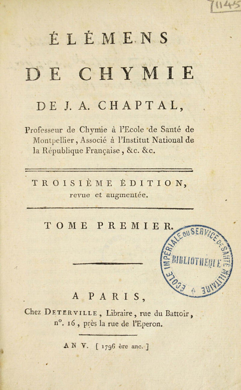 ÉLÉMENS é DE CHYMIE DE J. A. C H A P T A L, Professeur de Cliymie à FEcole de Santé de Montpellier, Associé à Plnstitut National de la République Française , &c. &c. TROISIÈME ÉDITION, revue et augmentée. Chez Deterville , Libraire , rue du Battoir, n°. 16 , près la rue de l’Eperon. A N Y. [ 1796 ère anc. ] 4