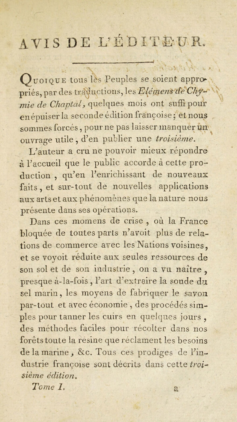 AVIS DE L’ÉDITEUR Quoique tous lës Peuples se soient appro priés, par des traductions, les E\émen&€è Chy- mie de Chaptal, quelques mois ont suffi pour enépuiserla seconde édition Françoise ; et nous sommes forcés, pour ne pas laisser manquer un ouvrage utile , d’en publier une troisième. L’auteur a cru ne pouvoir mieux répondre à Paccueil que le public accorde à cette pro- duction , qu’en l’enrichissant de nouveaux faits , et sur-tout de nouvelles applications aux arts et aux phénomènes que la nature nous présente dans ses opérations. Dans ces mornens de crise , où la France bloquée de toutes parts n’avoit plus de rela- tions de commerce avec les Nations voisines, et se voyoit réduite aux seules ressources de son sol et de son industrie , on a vu naître , presque à-la-fois , l’art d’extraire la soude du sel marin, les moyens de fabriquer le savon par-tout et avec économie , des procédés sim- ples pour tanner les cuirs en quelques jours , des méthodes faciles pour récolter dans nos forêts toute la résiné que réclament les besoins de la marine,, &c. Tous ces prodiges de l’in- dustrie françoise sont décrits dans cette troi- sième édition. Tome Z, &