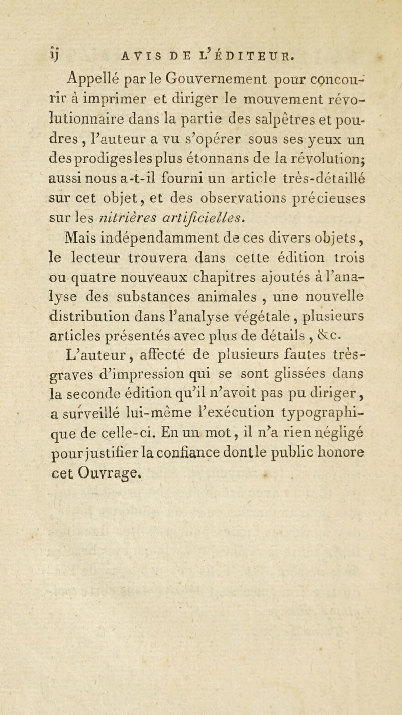 î) AVIS DE l’ÉDXTEÏÏR. Appellé par le Gouvernement pour concou- rir à imprimer et diriger le mouvement révo- lutionnaire dans la partie des salpêtres et pou- dres , Fauteur a vu s’opérer sous ses yeux un desprodigeslesplus étonnans de la révolution; aussi nous a-t-il fourni un article très-détaillé sur cet objet, et des observations précieuses sur les nitrières artificielles. Mais indépendamment de ces divers objets, le lecteur trouvera dans cette édition trois ou quatre nouveaux chapitres ajoutés à l’ana- lyse des substances animales , une nouvelle distribution dans Fanalyse végétale , plusieurs articles présentés avec plus de détails , &c. If auteur, affecté de plusieurs fautes très- graves d’impression qui se sont glissées dans la seconde édition qu’il n’avoit pas pu diriger, a surveillé lui-même l’exécution typographi- que de celle-ci. En un mot, il îFa rien négligé pour justifier la confiance dontle public honore cet Ouvrage.