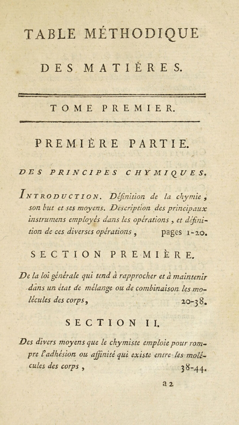 \ TABLE MÉTHODIQUE DES MATIÈRES. TOME PREMIER. H PREMIÈRE PARTIE. / DES PRINCIPES CIIYMIQUES. In T ro d U C TI o N. Définition de la chymie 9 son but et ses moyens. Description des principaux instrumens employés dans les opérations > et défini- tion de ces diverses opérations y pages 1-20. SECTION PREMIÈRE. v • . \ De la loi générale qui tend d rapprocher et à maintenir dans un état de mélange ou de combinaison les mo- lécules des corps, 20-38. SECTION II. Des divers moyens que le chymiste emploie pour rom- pre £adhésion ou affinité qui existe entre Les molé- cules des corps y 38-44.