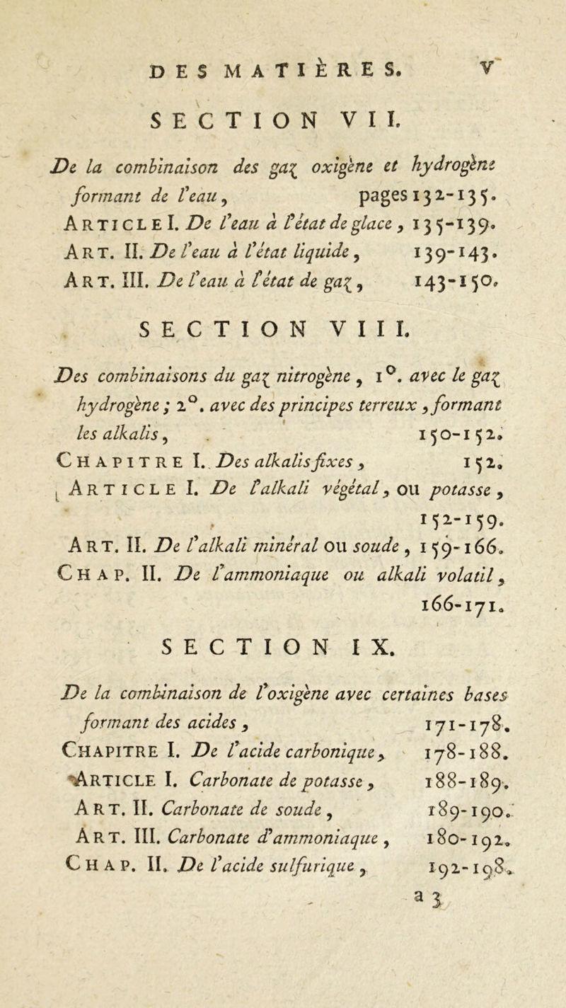 SECTION VIL De La combinaison des ga{ oxigène et hydrogène formant de l'eau, pages 13 2-13 5 • ArticleL De l'eau â tétat de glace, 13 5-139. Art. IL De ïeau à l'état liquide, 139-143. ÀRT. III. De l'eau a tétat de ga[, 143-1 5°* SECTION VIII. / Des combinaisons du gaç nitrogène , i°. avec le ga£ hydrogène ; 2°. principes terreux , formant les alkalis, 150-1 52. Chapitre I. Z>e5 alkalis fixes 9 152. , Article I. talkali végétal, ou potasse, 152159» Art. IL De l'alkali minéral ou soude , 1 59-166. Ch A p. IL De l'ammoniaque ou alkali volatil, 166-171. SECTION IX. De la combinaison de l'oxigène avec certaines bases formant des acides , 171-178. Chapitre I. De tacide carbonique >  178-188. ÀRTlCLEl. Carbonate de potasse 9 188-189-. Art. IL Carbonate de soude , 189-190.' Art. III. Carbonate d'ammoniaque , 180-192. C H A P. IL De l'acide sulfurique ? I92- 108*