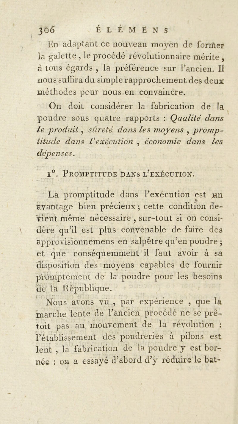 En adaptant ce nouveau moyen de former la galette , le procédé révolutionnaire mérite , à tous égards , la préférence sur l’ancien. Il nous suffira du simple rapprochement des deux méthodes pour nous en convaincre. On doit considérer la fabrication de la poudre sous quatre rapports : Qualité dans le produit, sûreté dans les moyens , promp- titude dans Vexécution , économie dans les dépenses. iô. Promptitude dans l’exécution. La promptitude dans l’exécution est Tin avantage bien précieux; cette condition de- vient même nécessaire , sur-tout si on consi- dère qu’il est plus convenable de faire des approvisionnemens en salpêtre qu’en poudre ; / et que conséquemment il faut avoir à sa disposition des moyens capables de fournir promptement de la poudre pour les besoins de la République. Nous avons vu , par expérience , que la marche lente de l’ancien procédé ne se prê- toit pas au mouvement de la révolution : l’établissement des poudreries à pilons est lent , la fabrication de la poudre y est bor- née : on a essayé d’abord d’y réduire le bat-