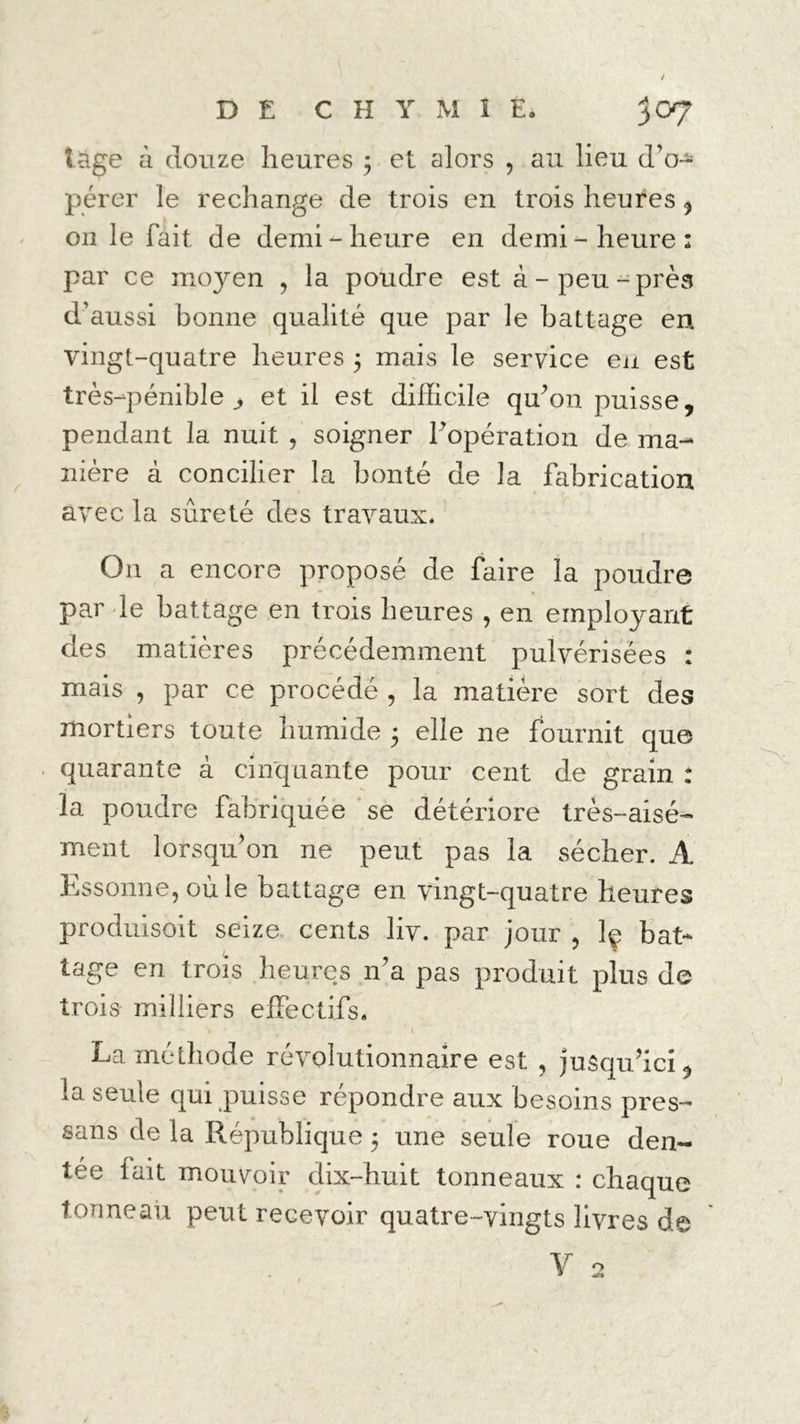 tage à douze heures ; et alors , au lieu d’o- pérer le rechange de trois en trois heures , on le fait de demi-heure en demi-heure: par ce moyen , la poudre est à-peu-près d’aussi bonne qualité que par le battage en vingt-quatre heures 5 mais le service en est très-pénible ^ et il est difficile qu’on puisse, pendant la nuit , soigner l’opération de ma- nière à concilier la bonté de la fabrication avec la sûreté des travaux* On a encore propose de faire la poudre par le battage en trois heures , en employant des matières précédemment pulvérisées : mais , par ce procédé , la matière sort des mortiers toute humide 5 elle ne fournit que quarante à cinquante pour cent de grain : la poudre fabriquée se détériore très-aisé- ment lorsqu’on ne peut pas la sécher. A Essonne, où le battage en vingt-quatre heures produisoit seize- cents liv. par jour , ]ç bat- tage en trois heures n’a pas produit plus de trois milliers effectifs. v , ’ 1 La méthode révolutionnaire est , jusqu’ici, la seule qui puisse répondre aux besoins pres- sans de la République 5 une seule roue den- tée lait mouvoir dix-huit tonneaux : chaque tonneau peut recevoir quatre-vingts livres de