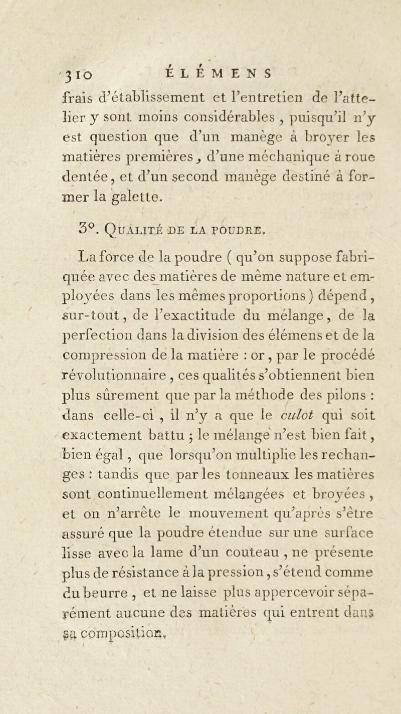 frais d’établissement et l’entretien de Patte- lier y sont moins considérables , puisqu’il n’y est question que d’un manège à broyer les matières premières ^ d’une mcchanique à roue dentée, et d’un second manège destiné à for- mer la galette. / 3°. Qualité de la poudre. La force de la poudre ( qu’on suppose fabri- quée avec des matières de même nature et em- ployées dans les mêmes proportions ) dépend, sur-tout, de l’exactitude du mélange, de la perfection dans la division des élémens et de la compression de la matière : or , par le procédé révolutionnaire , ces qualités s’obtiennent bien plus sûrement que par la méthode des pilons : dans celle-ci , il n’y a que le culot qui soit exactement battu ; le mélange n’est bien fait, bien égal , que lorsqu’on multiplie les rechan- ges : tandis que par les tonneaux les matières sont continuellement mélangées et broyées , et on n’arrête le mouvement qu’après s’être assuré que la poudre étendue sur une surface lisse avec la lame d’un couteau , ne présente plus de résistance à la pression, s’étend comme du beurre , et ne laisse plus appercevoir sépa- rément aucune des matières qui entrent dans $4 composition*