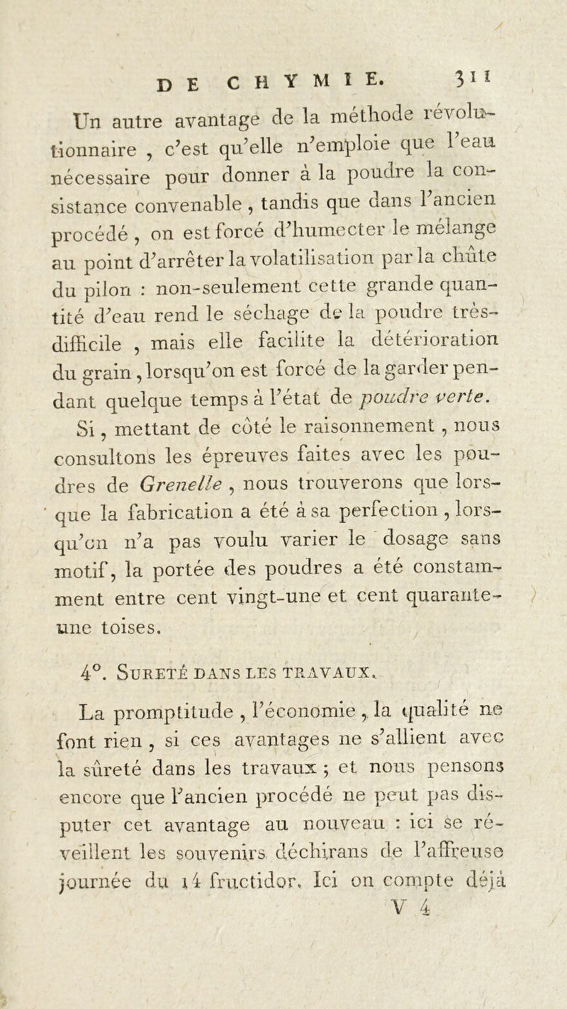 Un autre avantage de la méthode révolu- tionnaire , c’est qu’elle n’emploie que 1 eau nécessaire pour donner à la poudre la con- sistance convenable , tandis que dans 1 ancien procédé y on est Force d’humecter le mélangé au point d’arrêter la volatilisation parla chute du pilori : non-seulement cette grande quan- tité d’eau rend le séchage de la poudre très- difficile , mais elle facilite la détérioration du grain, lorsqu’on est forcé de la garder pen- dant quelque temps à l’état de poudre verte. Si, mettant de coté le raisonnement, nous consultons les épreuves faites avec les pou- dres de Grenelle , nous trouverons que lors- ’ que la fabrication a été à sa perfection , lors- qu’on if a pas voulu varier le dosage sans motif, la portée des poudres a été constam- ment entre cent vingt-une et cent quarante- une toises. 4°. Sûreté dans les travaux. La promptitude , l’économie , la qualité ne font rien , si ces avantages ne s’allient avec la sûreté dans les travaux ; et nous pensons encore que l’ancien procédé ne peut pas dis- puter cet avantage au nouveau : ici se ré- journée du ui fructidor. Ici on compte déjà V 4