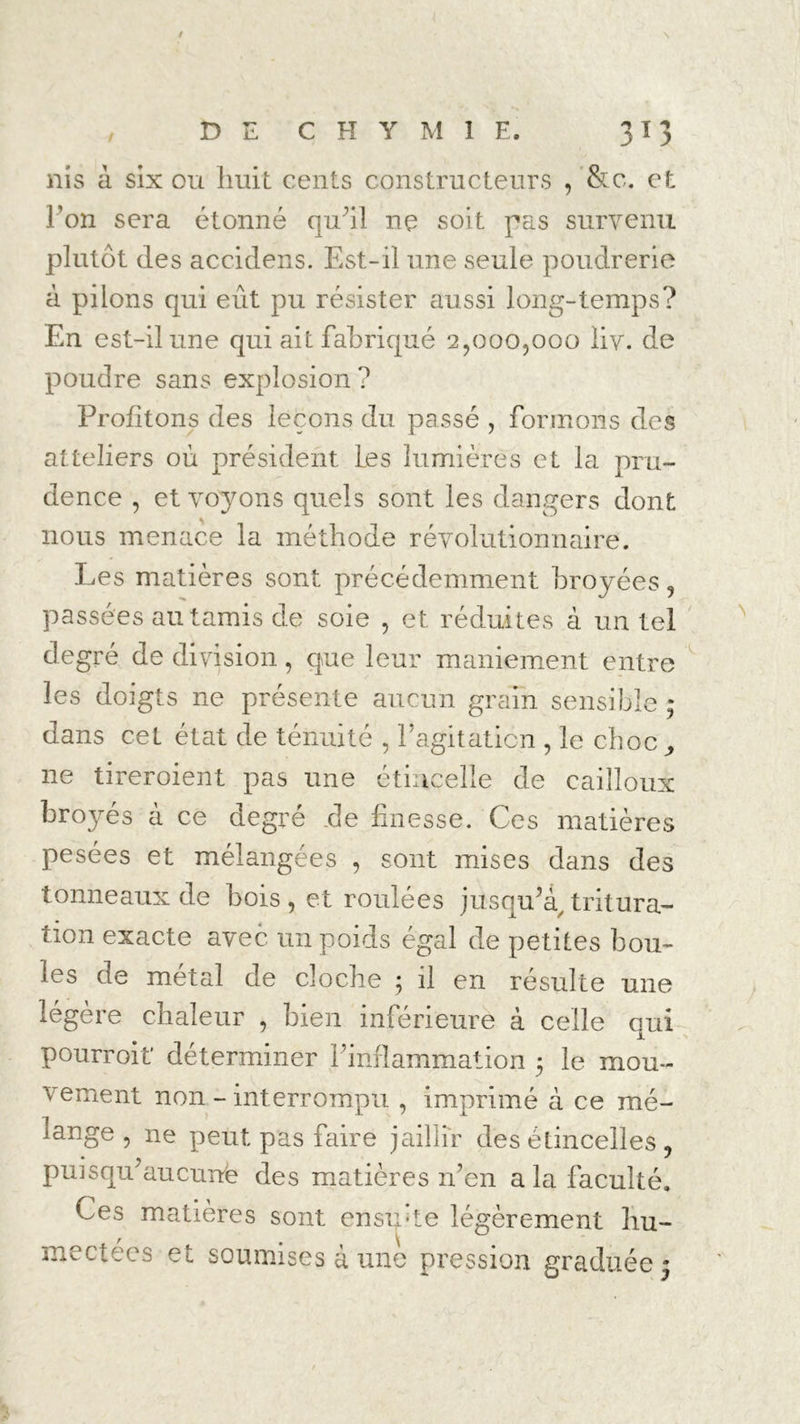 nis à six ou huit cents constructeurs , &c. et l’on sera étonné qu’il ne soit pas survenu plutôt des accidens. Est-il une seule poudrerie à pilons qui eût pu résister aussi long-temps? En est-il une qui ait fabriqué 2,000,000 liv. de poudre sans explosion ? Profitons des leçons du passé , formons des atteliers où président Les lumières et la pru- dence , et voyons quels sont les dangers dont nous menace la méthode révolutionnaire. Les matières sont précédemment broyées, passées au tamis de soie , et réduites à un tel degré de division, que leur maniement entre les doigts ne présente aucun grain sensible ; dans cet état de ténuité , P agitation , le choc,, ne tireroient pas une étincelle de cailloux bro}^és à ce degré de finesse. Ces matières pesées et mélangées , sont mises dans des tonneaux de bois, et roulées jusqu’à/tritura- tion exacte avec un poids égal de petites bou- les de métal de cloche ; il en résulte une légère chaleur , bien inférieure à celle qui pourroit déterminer l’inflammation 5 le mou- vement non - interrompu , imprimé à ce mé- lange , ne peut pas faire jaillir des étincelles ? puisqu’au curte des matières n’en a la faculté. Ces matières sont ensipte légèrement hu- mectées et soumises à une pression graduée •