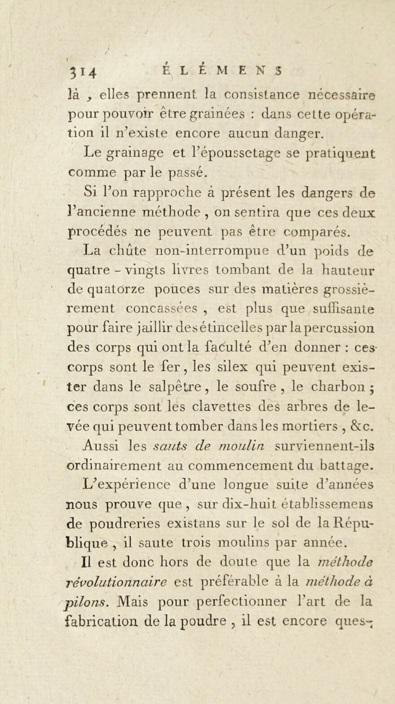 là , elles prennent la consistance nécessaire pour pouvoir êtregrainées : dans cette opéra- tion il n’existe encore aucun danger. Le grainage et l’époussetage se pratiquent comme par le passé. Si Ton rapproche à présent les dangers de P ancienne méthode , on sentira que ces deux procédés ne peuvent pas être comparés. La chute non-interrompue d’un poids de quatre - vingts livres tombant de la hauteur de quatorze pouces sur des matières grossiè- rement concassées , est plus que suffisante pour faire jaillir des étincelles par la percussion des corps qui ont la faculté d’en donner : ces- corps sont le fer, les silex qui peuvent exis- ter dans le salpêtre, le soufre , le charbon ; ces corps sont les clavettes des arbres de le- vée qui peuvent tomber dans les mortiers , &c. Aussi les sauts de moulin surviennent-ils / ordinairement au commencement du battage. L’expérience d’une longue suite d’armées nous prouve que , sur dix-huit établissemens de poudreries existans sur le sol de la Répu- blique , il saute trois moulins par année. Il est donc hors de doute que la méthode révolutionnaire est préférable à la méthode à pilons. Mais pour perfectionner Part de la fabrication de la poudre ? il est encore que s-