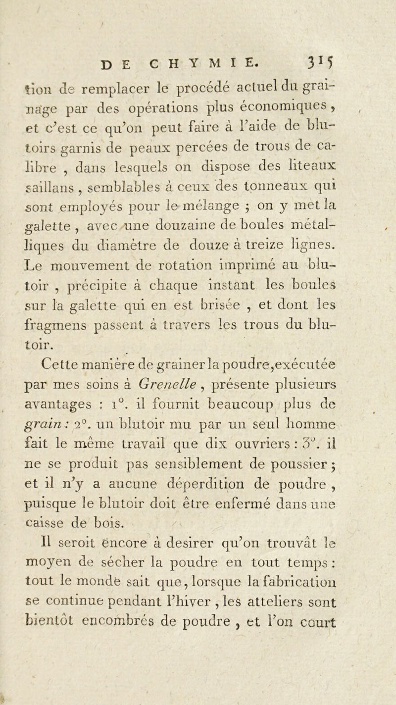 tion de remplacer le procédé actuel du grai- nage par des opérations plus économiques > et c’est ce qu’on peut faire à l’aide de blu- toirs garnis de peaux percées de trous de ca- libre , dans lesquels on dispose des liteaux s ai 11 an s , semblables à ceux des tonneaux qui sont employés pour le mélange ; on y met la galette , avec une douzaine de boules métal- liques du diamètre de douze à treize lignes. Le mouvement de rotation imprimé au blu- toir , précipite à chaque instant les boules sur la galette qui en est brisée , et dont les fragmens passent à travers les trous du blu- toir. Cette manière de grainerla poudre,exécutée par mes soins à Grenelle , présente plusieurs avantages : i°. il fournit beaucoup plus de grain : 2°. un blutoir mu par un seul homme fait le même travail que dix ouvriers : 3°. il ne se produit pas sensiblement de poussier ; et il n’y a aucune déperdition de poudre , puisque le blutoir doit être enfermé dans une caisse de bois. 11 seroit ëncore à desirer qu’on trouvât le moyen de sécher la poudre en tout temps : tout le mondé sait que, lorsque la fabrication se continue pendant l’hiver , les atteliers sont
