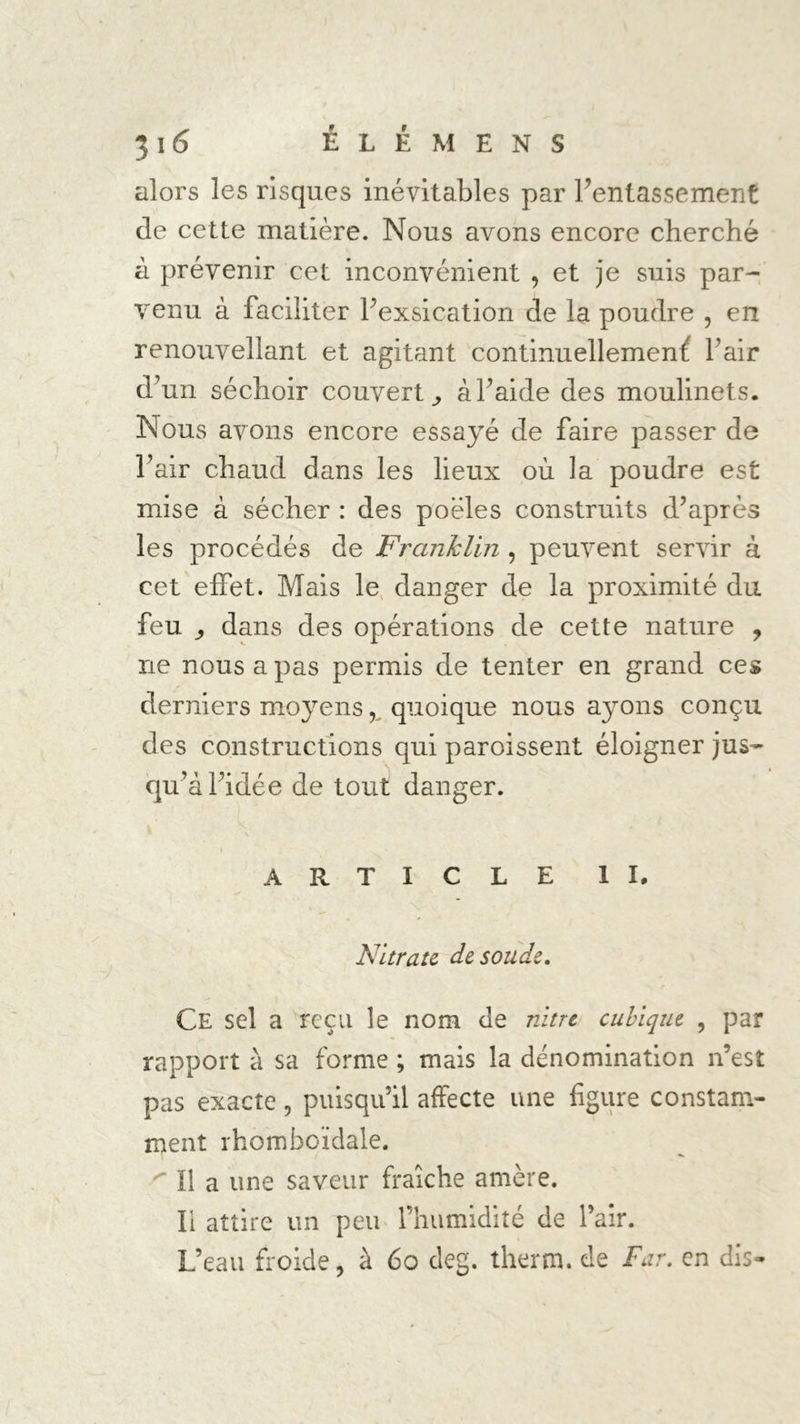 alors les risques inévitables par l’entassement de cette matière. Nous avons encore cherché à prévenir cet inconvénient 9 et je suis par- venu à faciliter l’exsication de la poudre , en renouvellant et agitant continuellement l’air d’un séchoir couvert ,, à l’aide des moulinets. Nous avons encore essayé de faire passer de l’air chaud dans les lieux où la poudre est mise à sécher : des poêles construits d’après les procédés de Franklin , peuvent servir à cet effet. Mais le danger de la proximité du feu j dans des opérations de cette nature , ne nous a pas permis de tenter en grand ces derniers moyens, quoique nous ayons conçu des constructions qui paroissent éloigner jus- qu’à l’idée de tout danger. ARTICLE II. \ . Nitrate de soude. Ce sel a reçu le nom de nitre cubique , par rapport à sa forme ; mais la dénomination n’est pas exacte, puisqu’il affecte une figure constam- ment rhomboïdale. 'Il a une saveur fraîche amère. Il attire un peu l’humidité de l’air. L’eau froide, à 60 deg. therm. de Far. en dis-