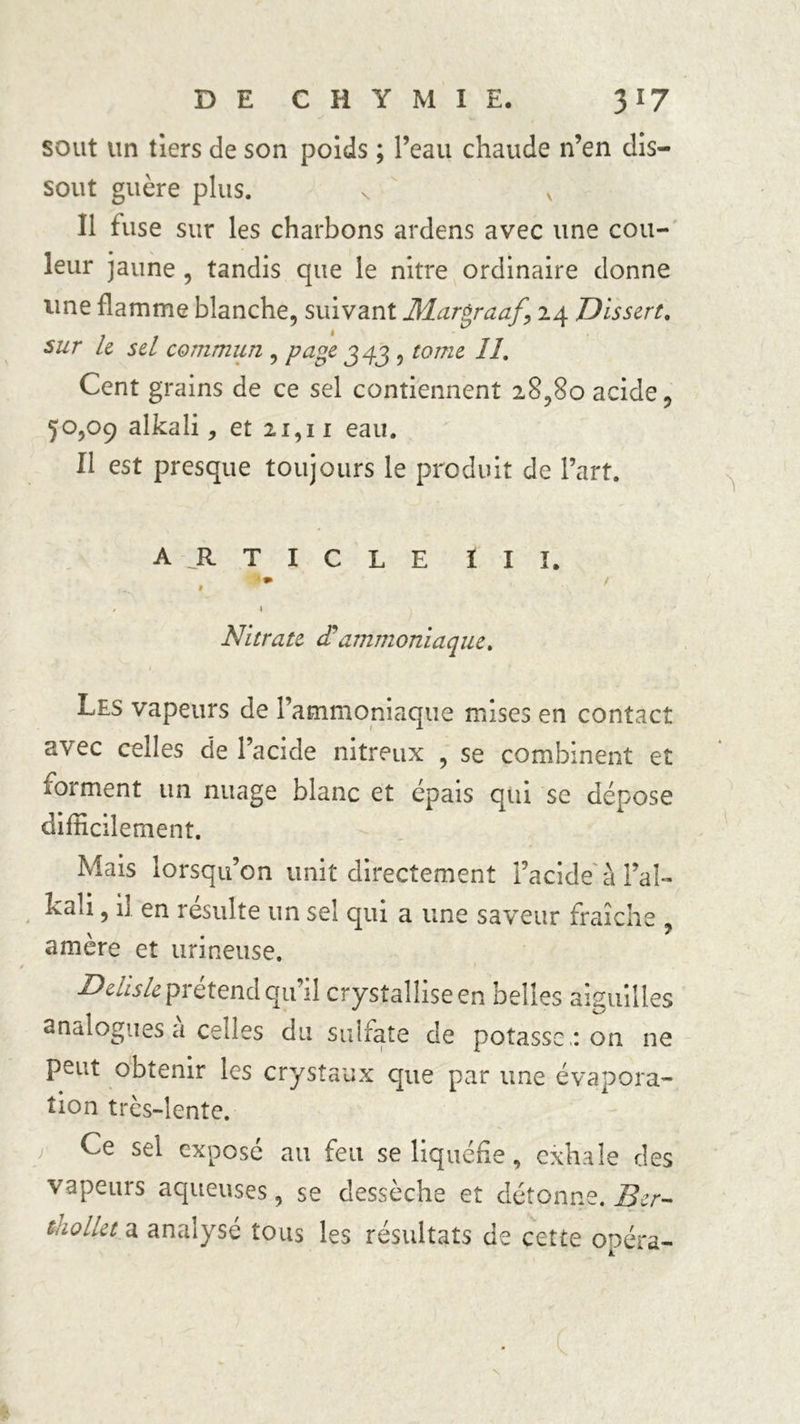 sout un tiers de son poids ; l’eau chaude n’en dis- sout guère plus. s v Il fuse sur les charbons ardens avec une cou- leur jaune , tandis que le nitre ordinaire donne une flamme blanche, suivant Margraaf, 24 Dissert. sur le sel commun , page 343 , tome IL Cent grains de ce sel contiennent 28,80 acide, 50,09 alkali, et 21,11 eau. Il est presque toujours le produit de l’art. article III. , « I Nitrate cC ammoniaque. 1 Les vapeurs de l’ammoniaque mises en contact avec celles de l’acide nitreux , se combinent et forment un nuage blanc et épais qui se dépose difficilement. Mais lorsqu’on unit directement facide à l’aî- kali, il en résulte un sel qui a une saveur fraîche ? amère et urineuse. Dehsle^xetendcjnal crystaîliseen belles aiguilles analogues à celles du sulfate de potasse ,: on 11e peut obtenir les crystaux que par une évapora- tion trcs-lente. Ce sel exposé au feu se liquéfie, exhale des vapeurs aqueuses, se dessèche et détonne. Ber- tnollet.a analysé tous les résultats de cette opéra- v