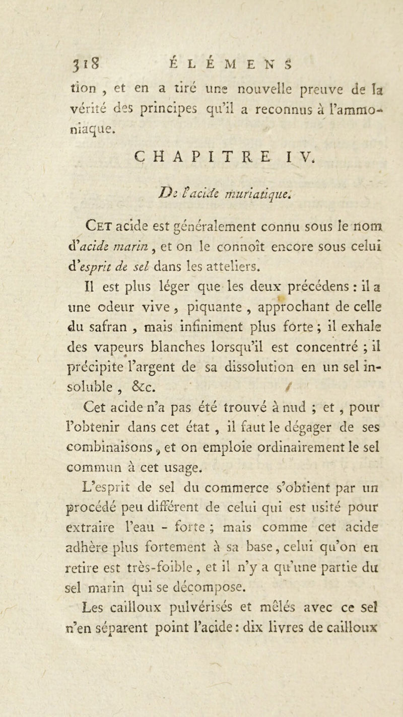 tion , et en a tire uns nouvelle preuve de la vérité des principes qu’il a reconnus à l’ammo- niaque. CHAPITRE IV. D: H acide muriatique. Cet acide est généralement connu sous îe nom tfacide marin , et on îe connoît encore sous celui d’esprit de sel dans les atteliers. Il est plus léger que les deux précédens : il a une odeur vive > piquante , approchant de celle du safran , mais infiniment plus forte ; il exhale des vapeurs blanches lorsqu’il est concentré ; il précipite l’argent de sa dissolution en un sel in- soluble , &c. Cet acide n’a pas été trouvé à nud ; et , pour l’obtenir dans cet état , il faut le dégager de ses combinaisons 9 et on emploie ordinairement le sel commun à cet usage. L’esprit de sel du commerce s’obtient par un procédé peu différent de celui qui est usité pour extraire l’eau - forte ; mais comme cet acide adhère plus fortement à sa base, celui qu’on en retire est très-foible , et il n’y a qu’une partie du sel marin qui se décompose. Les cailloux pulvérisés et mêlés avec ce sel n’en séparent point l’acide : dix livres de cailloux