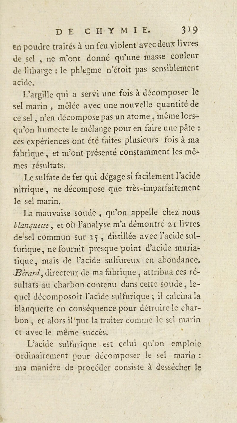 en poudre traités à un feu violent avec deux livi es de sel ne m’ont donné qu’une masse couleur de litharge : le phlegme n’étoit pas sensiblement acide. L’argille qui a servi une fois à décomposer le sel marin , mêlée avec une nouvelle quantité de ce sel, n’en décompose pas un atome , même lors- qu’on humecte le mélange pour en faire une pâte : ces expériences ont été faites plusieurs fois à ma fabrique , et m’ont présenté constamment les mê- mes résultats. Le sulfate de fer qui dégage si facilement l’acide nitrique , ne décompose que très-imparfaitement le sel marin. La mauvaise soude , qu’on appelle chez nous blanquette , et oii l’analyse m’a démontré 21 livres de sel commun sur 25 , distillée avec l’acide sul- furique, ne fournit presque point d’acide muria- tique, mais de l’acide sulfureux en abondance. Berard^ directeur de ma fabrique , attribua ces ré- sultats au charbon contenu dans cette soude , le- quel décomposoit l’acide sulfurique ; il calcina la blanquette en conséquence pour détruire le char- bon , et alors il put la traiter comme le sel marin et avec le même succès. L’acide sulfurique est celui qu’on emploie Ordinairement pour décomposer le sel marin : ma manière de procéder consiste à dessécher le