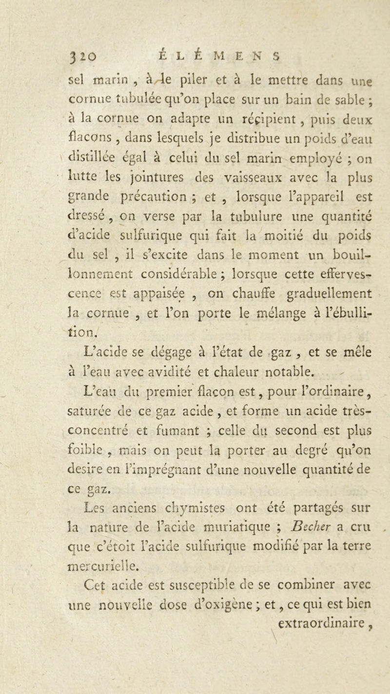 3 20 EL É M ENS sel marin , à/4e piler et à le mettre clans une cornue tabulée qu’on place sur un bain de sable ; à la cornue on adapte un récipient , puis deux fiacons , dans lesquels je distribue un poids d’eau distillée égal à celui du sel marin employé ; on lutte les jointures des vaisseaux avec la plus grande précaution ; et , lorsque l’appareil est dressé 9 on verse par la tubulure une quantité d’acide sulfurique qui fait la moitié du poids du sel , il s’excite dans le moment un bouil- lonnement considérable ; lorsque cette efferves- cence est appaisée , on chauffe graduellement la cornue ? et l’on porte le mélange à l’ébulli- tion. L’acide se dégage à l’état de gaz ^ et se mêle à l’eau avec avidité et chaleur notable. L’eau du premier flacon est, pour l’ordinaire, saturée de ce gaz acide , et forme un acide très- concentré et fumant ; celle du second est plus foible , mais on peut la porter au degré qu’on desire en l’imprégnant d’une nouvelle quantité de ce gaz. Les anciens chymistes ont été partagés sur la nature de l’acide muriatique ; Becker a cru que c’étoit l’acide sulfurique modifié par la terre mercurielle. Cet acide est susceptible de se combiner avec une nouvelle dose d’oxigène ; et, ce qui est bien extraordinaire,