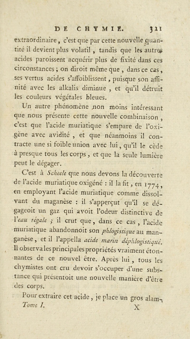 extraordinaire, c’est que par cette nouvelle quan- «• tité il devient plus volatil , tandis que les autre# acides paroissent acquérir plus de fixité dans ces circonstances ; on diroit môme que , dans ce cas , ses vertus acides s’afFoiblissent, puisque son affi- nité avec les alkalis diminue ? et qu’il détruit les couleurs végétales bleues. Un autre phénomène jion moins intéressant que nous présente cette nouvelle combinaison 5 c’est que l’acide muriatique s’empare de l’oxi- gène avec avidité , et que néanmoins il con- tracte une si foible union avec lui, qu’il le cède à presque tous les corps 3 et que la seule lumière peut le dégager. C’est à Scheele que nous devons la découverte de l’acide muriatique oxigéné : il la fit, en 1774, en employant 1 acide muriatique comme dissol- vant du maganèse : il s’apperçut qu’il se dé- gageoit un gaz qui avoit rôdeur distinctive de Veau régale ; il crut que, dans ce cas , l’acide munatique aoandonnoit son phlogistique au man- ganèse 9 et il 1 appella acide marin déphlogistiqué, 11 observa les principales propriétés vraiment éton- nantes de ce nouvel être. Après lui , tous les chymistes ont cru devoir s’occuper d’une subs- tance qui présentoit une nouvelle manière d’être des corps. l'our extraire cet acide, je place un gros alam-, Tome L v