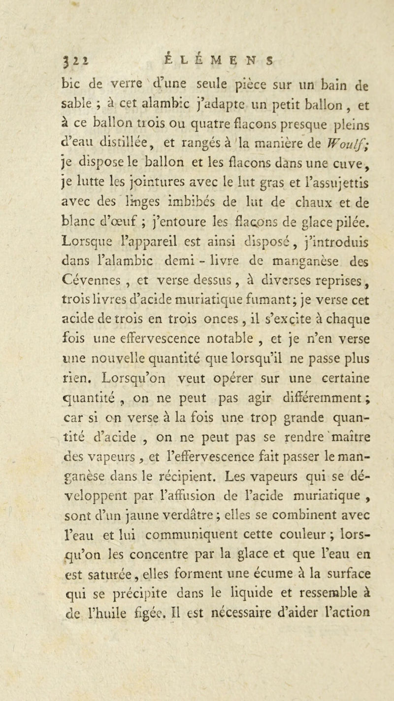 bic de verre d’une seule pièce sur un bain de sable ; à cet alambic j’adapte un petit ballon , et à ce ballon tiois ou quatre flacons presque pleins d’eau distillée, et rangés à 'la manière de Woulf; je dispose le ballon et les flacons dans une cuve, je lutte les jointures avec le lut gras et l’assujettis avec des linges imbibés de lut de chaux et de blanc d’œuf ; j’entoure les flacons de glace pilée. Lorsque l’appareil est ainsi disposé, j’introduis dans l’alambic demi - livre de manganèse des Cévennes , et verse dessus, à diverses reprises, trois livres d’acide muriatique fumant; je verse cet acide de trois en trois onces, il s’excite à chaque fois une effervescence notable , et je n’en verse une nouvelle quantité que lorsqu’il ne passe plus rien. Lorsqu’on veut opérer sur une certaine quantité , on ne peut pas agir différemment ; car si on verse à la fois une trop grande quan- tité d’acide , on ne peut pas se rendre maître ces vapeurs > et l’effervescence fait passer le man- ganèse dans le récipient. Les vapeurs qui se dé- veloppent par l’affusion de l’acide muriatique , sont d’un jaune verdâtre ; elles se combinent avec l’eau et lui communiquent cette couleur ; lors- qu’on les concentre par la glace et que l’eau en est saturée, elles forment une écume à la surface qui se précipite dans le liquide et ressemble à de l’huile figée. Il est nécessaire d’aider l’action
