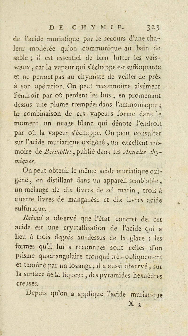 de l'acide muriatique par le secours d’une cha- leur modérée qu’on communique au bain de sable ; il est essentiel de bien lutter les vais- seaux , car la vapeur qui s’échappe est suffoquante et ne permet pas au chymiste de veiller de près à son opération. On peut reconnoître aisément l’endroit par où perdent les buts, en promenant dessus une plume trempée* dans l’ammoniaque ; la combinaison de ces vapeurs forme dans le moment un nuage blanc qui dénote l’endroit par où la vapeur s’échappe. On peut consulter sur l’acide muriatique oxigéné , un excellent mé- moire de BertholUt , publié dans les Annaks chi- miques. On peut obtenir le même acide muriatique oxi- géné, en distillant dans un appareil semblable, un mélange de dix livres de sel marin , trois à quatre livres de manganèse et dix livres acide sulfurique. RehouL a observé que l’état concret de cet acide est une crystallisation de l’acide qui a lieu à trois degrés au-dessus de la glace : les formes qu’il lui a reconnues sont celles d’un prisme quadrangulaire tronqué très-obliquement et terminé par un lozange; il a aussi observé, sur la surface de la liqueur , des pyramides hexaèdres creuses. Depuis qu’on a appliqué l’acide muriatique X 2