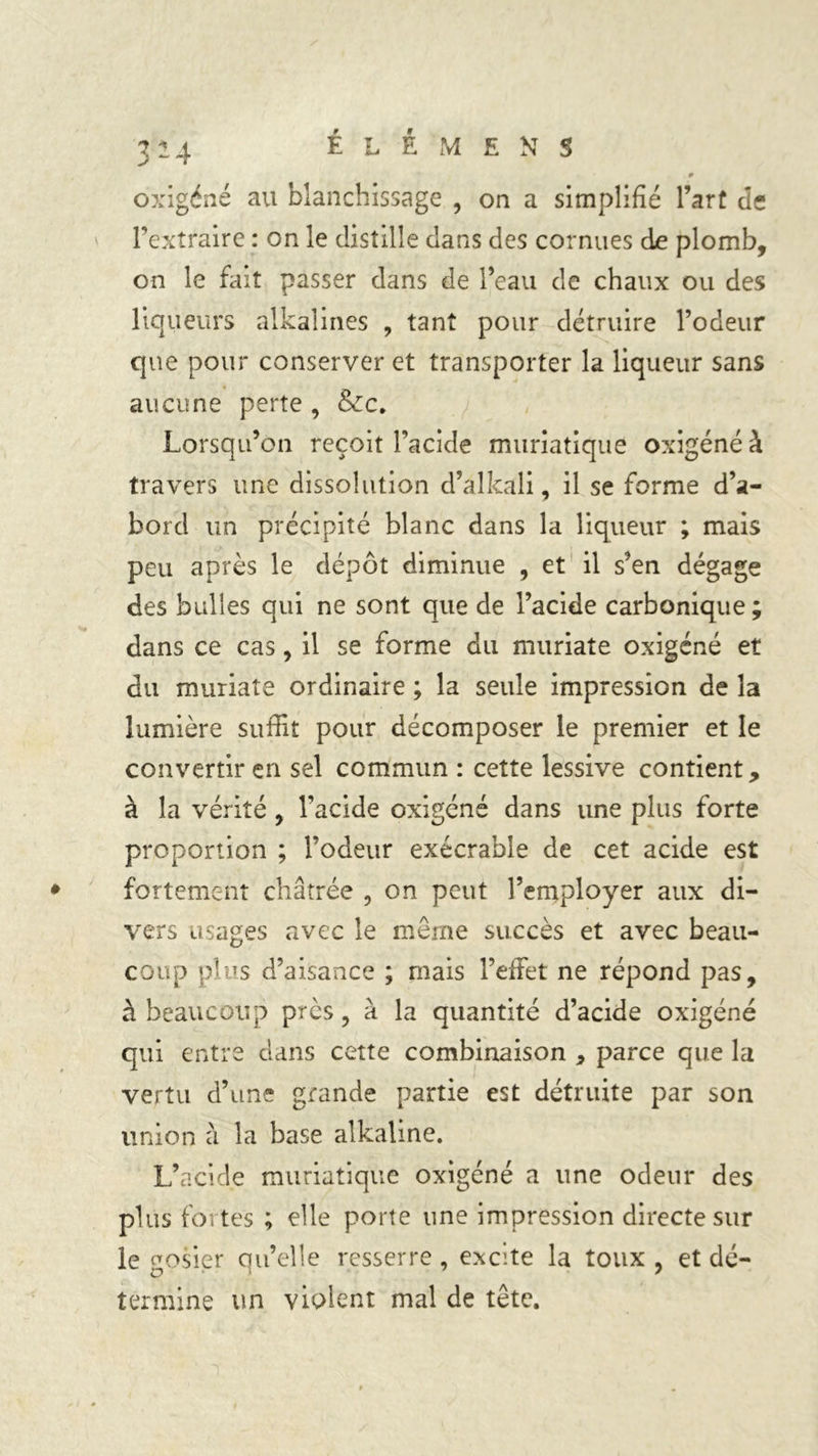9 oxigéné au blanchissage , on a simplifié l’art de l’extraire : on le distille dans des cornues de plomb, on le fait passer dans de l’eau de chaux ou des liqueurs alkalines , tant pour détruire l’odeur que pour conserver et transporter la liqueur sans aucune perte , &amp;c. Lorsqu’on reçoit l’acide muriatique oxigéné à travers une dissolution d’alkali, il se forme d’a- bord un précipité blanc dans la liqueur ; mais peu après le dépôt diminue , et il s’en dégage des bulles qui ne sont que de l’acide carbonique; dans ce cas, il se forme du muriate oxigéné et du muriate ordinaire ; la seule impression de la lumière suffit pour décomposer le premier et le convertir en sel commun : cette lessive contient, à la vérité , l’acide oxigéné dans une plus forte proportion ; l’odeur exécrable de cet acide est fortement châtrée , on peut l’employer aux di- vers usages avec le même succès et avec beau- coup plus d’aisance ; mais l’effet ne répond pas, à beaucoup près, à la quantité d’acide oxigéné qui entre dans cette combinaison , parce que la vertu d’une grande partie est détruite par son union â la base alkaline. L’acide muriatique oxigéné a une odeur des plus fortes ; elle porte une impression directe sur le gosier qu’elle resserre , excite la toux , et dé- termine un violent mal de tête.