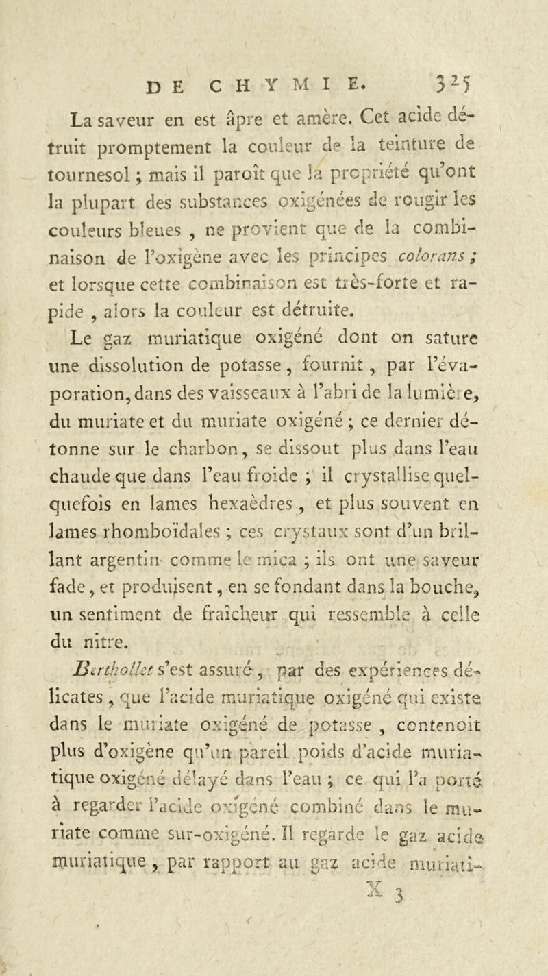 La saveur en est âpre et amère. Cet acide dé- truit promptement la couleur de la teinture de tournesol ; mais il paraît que la propriété qu’ont la plupart des substances exigences de rougir les couleurs bleues , ne provient que de la combi- naison de l’oxigène avec les principes colorans ; et lorsque cette combinaison est très-forte et ra- pide , alors la couleur est détruite. Le gaz muriatique oxigéné dont on sature une dissolution de potasse, fournit , par l’éva- poration, dans des vaisseaux à l’abri de la Iumière, du muriate et du muriate oxigéné ; ce dernier dé- tonne sur le charbon, se dissout plus dans l’eau chaude que dans l’eau froide ; il crystallise. quel- quefois en lames hexaèdres , et plus souvent en lames rhomboïdales ; ces crystaux sont d’un bril— * lant argentin comme le mica ; ils ont une saveur fade, et produisent, en se fondant dans la bouche, un sentiment de fraîcheur qui ressemble à celle du nitre. û v. Bzrtholkt s’est assuré , par des expériences dé licates , que l’acide muriatique oxigéné qui exist dans le muriate oxigéné de potasse , contenait plus d’oxigène qu’un pareil poids d’acide muria- tique oxigéné délayé dans l’eau ; ce qui l’a porté à regarder l’acide oxigéné combiné dans le mu- riate comme sur-oxigéné. ïl regarde le gaz acide muriatique , par rapport au gaz acide muriari-
