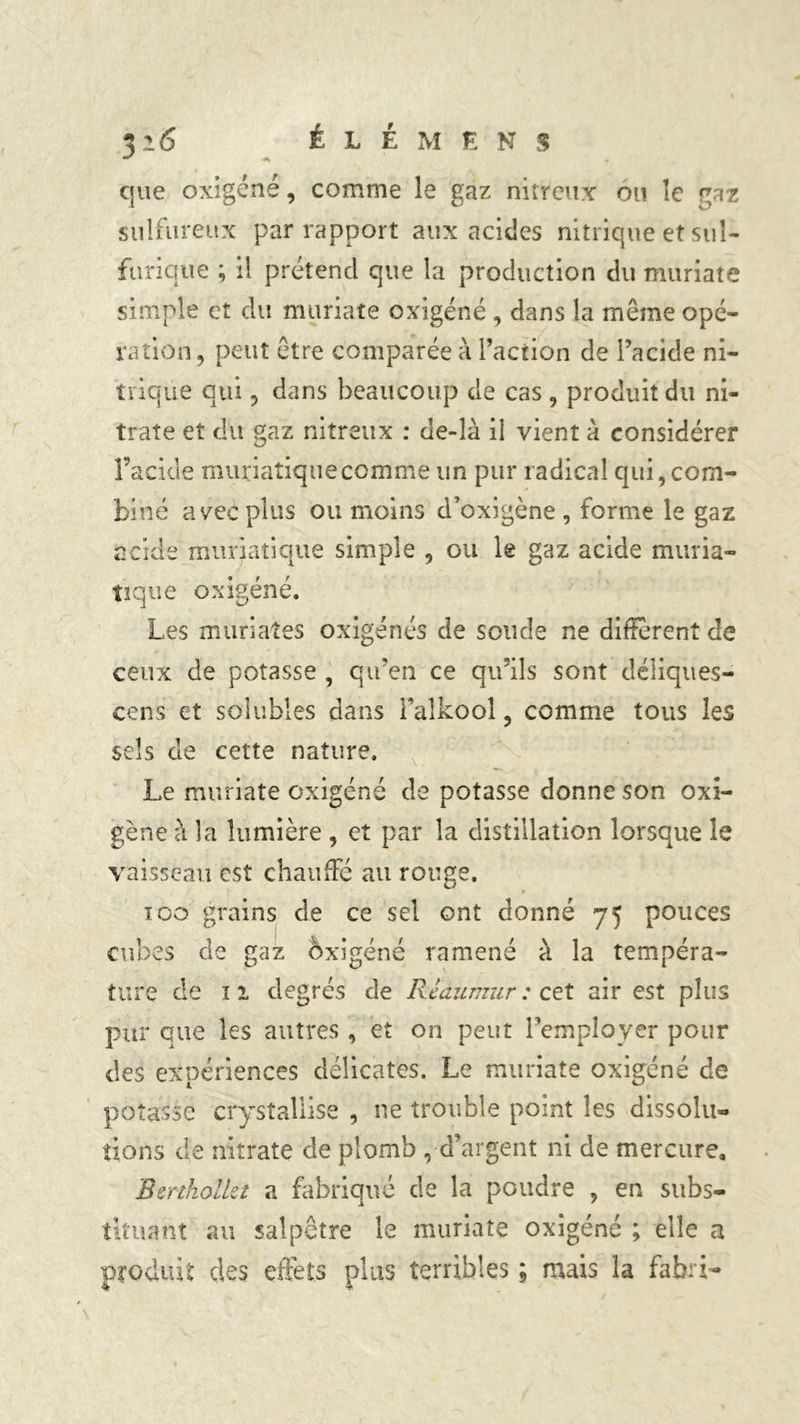 f que oxigéné, comme le gaz nitreux ou îc gaz sulfureux par rapport aux acides nitrique et sul- furique ; il prétend que la production du muriate simple et du muriate oxigéné , dans la même opé- ration , peut être comparée à l’action de l’acide ni- trique qui , dans beaucoup de cas , produit du ni- trate et du gaz nitreux : de-îà il vient à considérer l’acide muriatique comme un pur radical qui, com- biné avec plus ou moins d’oxigène , forme le gaz acide muriatique simple , ou le gaz acide muria- tique oxigéné. Les mariâtes oxigénés de soude ne different de ceux de potasse , qu’en ce qu’ils sont déliques- cents et solubles dans Faîkool, comme tous les sels de cette nature. Le muriate oxigéné de potasse donne son oxî- gène à la lumière , et par la distillation lorsque le vaisseau est chauffe au rouge. 100 grains de ce sel ont donné 75 pouces cubes de gaz àxigéné ramené à la tempéra- ture de ï 2 degrés de Réau mu r : cet air est plus pur que les autres , et on peut l’employer pour des expériences délicates. Le muriate oxigéné de potasse crysîallise , ne trouble point les dissolu- tions de nitrate de plomb , d’argent ni de mercure. BmholUi a fabriqué de la poudre , en subs- tituant au salpêtre le muriate oxigéné ; elle a produit des effets plus terribles ; mais la fabri-