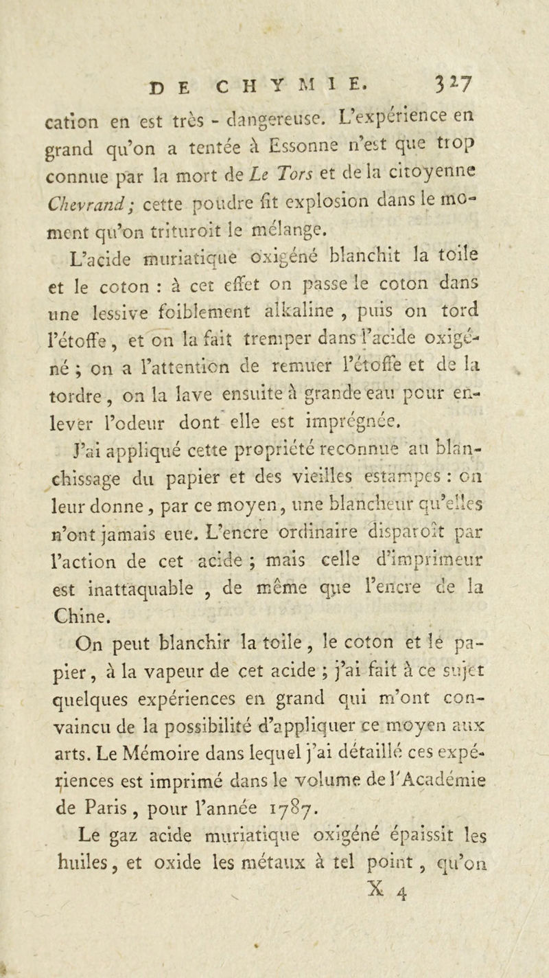 cation en est très - dangereuse. L expérience en grand qu’on a tentée à Essonne n’est que trop connue par la mort de Le Tors et de la citoyenne Chevrand ; cette poudre Et explosion dans le mo^ ment qu’on trituroit le mélange. L’acide muriatique oxigéné blanchit la toile et le coton : à cet effet on passe le coton dans une lessive faiblement alkaline , puis on tord l’étoffe, et on la fait tremper dans l’acide oxigé- né ; on a l’attention de remuer l’étoffe et de la tordre, on la lave ensuite à grande eau pour en- lever l’odeur dont elle est imprégnée. J’ai appliqué cette propriété reconnue au blan- chissage du papier et des vieilles estampes : on leur donne, par ce moyen, une blancheur qu’elles n’ont jamais eue. L’encre ordinaire disparoît par l’action de cet acide ; mais celle d’imprimeur est inattaquable , de même que l’encre ce la Chine. On peut blanchir la toile, le coton et le pa- pier , à la vapeur de cet acide ; j’ai fait à ce sujet quelques expériences en grand qui m’ont con- vaincu de la possibilité d’appliquer ce moyen aux arts. Le Mémoire dans lequel j’ai détaillé ces expé- riences est imprimé dans le volume de l'Académie de Paris, pour l’année 1787. Le gaz acide muriatique oxigéné épaissit les huiles, et oxide les métaux à tel point, qu’on