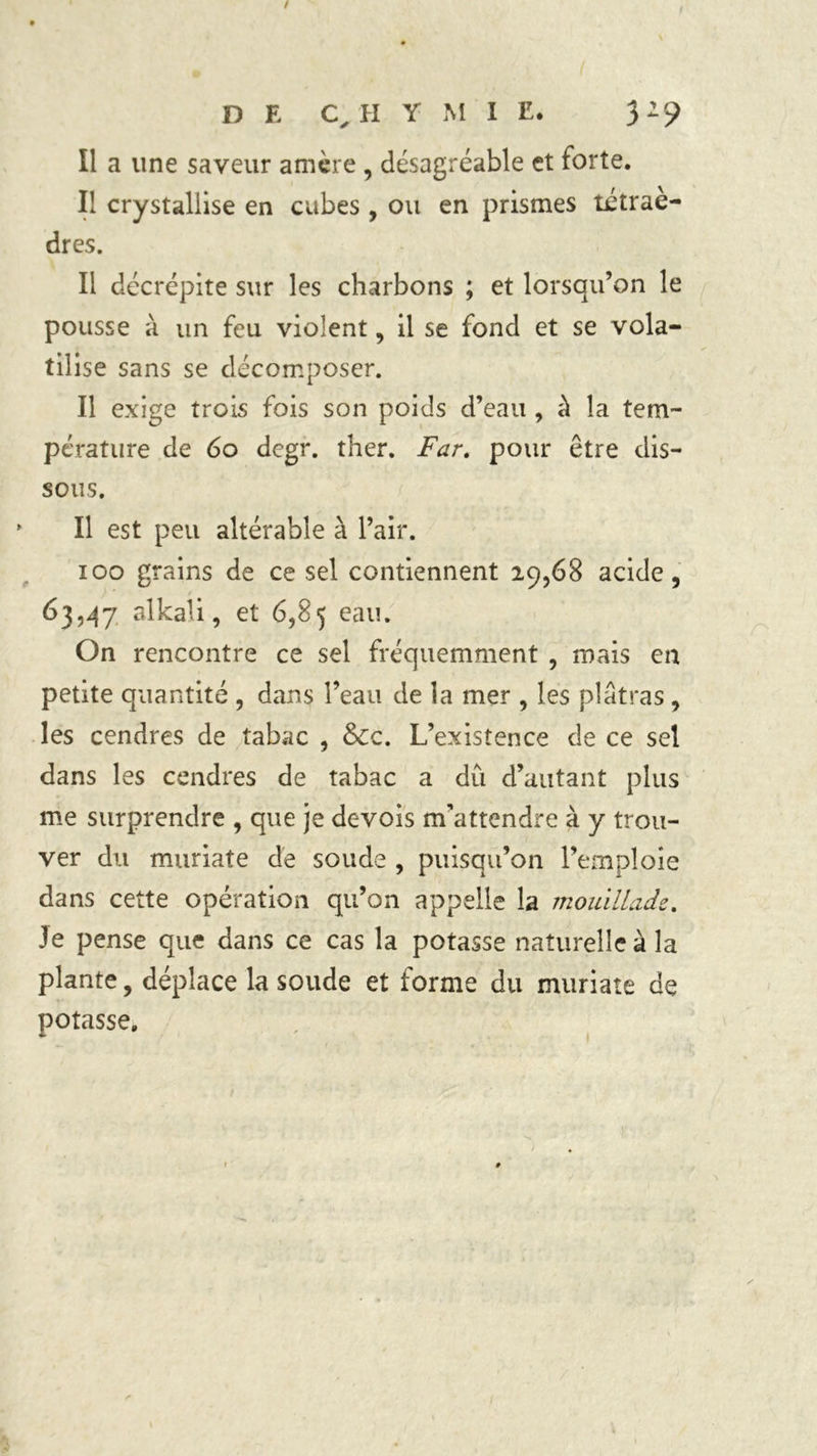 Il a une saveur amère , désagréable et forte. Il crystallise en cubes , ou en prismes tétrae- dres. Il décrépite sur les charbons ; et lorsqu’on le pousse à un feu violent, il se fond et se vola- tilise sans se décomposer. Il exige trois fois son poids d’eau , à la tem- pérature de 60 degr. ther. Far. pour être dis- sous. Il est peu altérable à l’air. ioo grains de ce sel contiennent 29,68 acide, 63,47 alkali, et 6,85 eau. On rencontre ce sel fréquemment , mais en petite quantité , dans î’eau de la mer , les plâtras , les cendres de tabac , &c. L’existence de ce sel dans les cendres de tabac a du d’autant plus me surprendre , que je devois m’attendre à y trou- ver du muriate de soude , puisqu’on l’emploie dans cette opération qu’on appelle la mouillade. Je pense que dans ce cas la potasse naturelle à la plante, déplace la soude et forme du muriate de potasse.