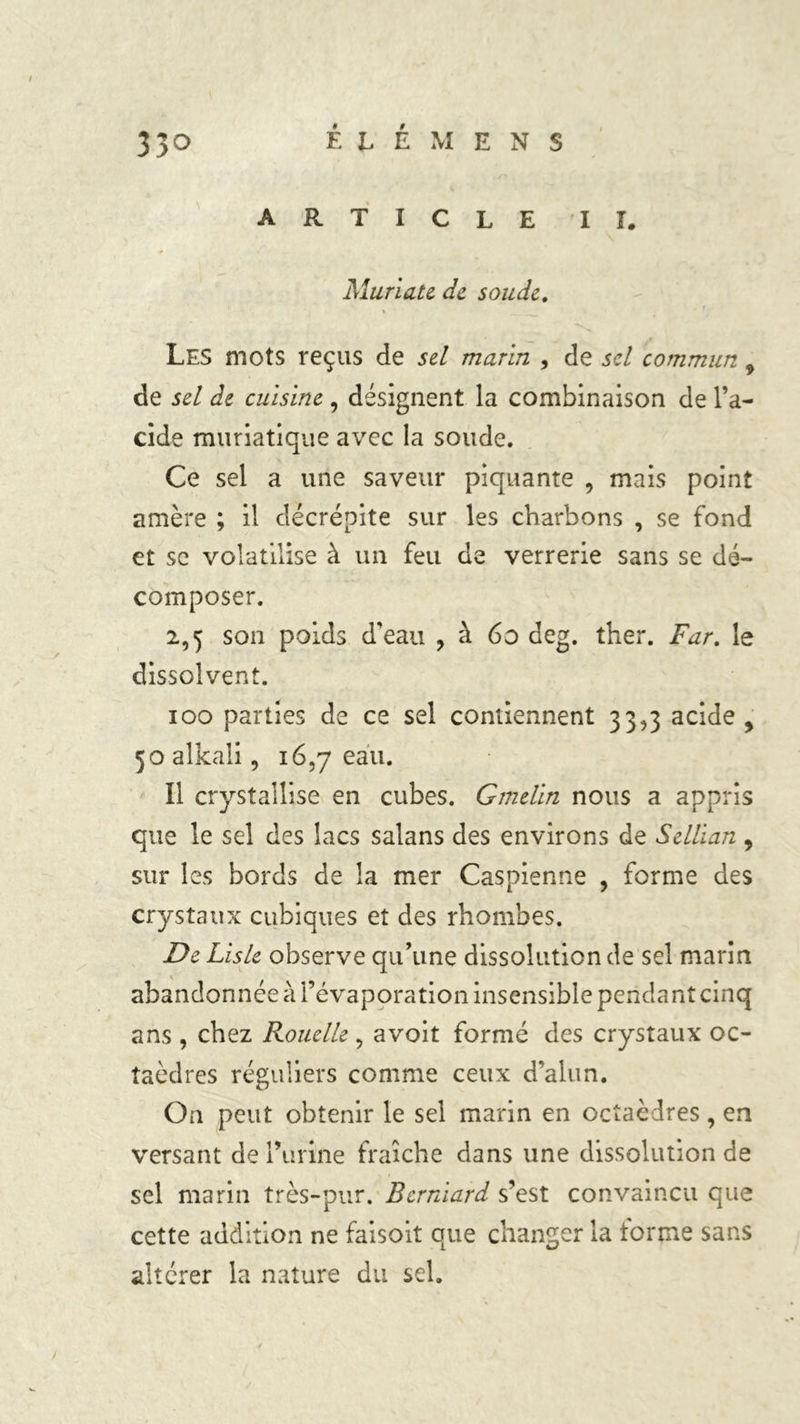ARTICLE I ï. Murlate de soude. Les mots reçus de sel marin , de sel commun 9 de sel de cuisine , désignent la combinaison de l’a- cide muriatique avec la soude. Ce sel a une saveur piquante , mais point amère ; il décrépite sur les charbons , se fond et se volatilise à un feu de verrerie sans se dé- composer. 2,5 son poids d’eau , à 60 deg. ther. Far. le dissolvent. ioo parties de ce sel contiennent 33,3 acide , 5oalkali, 16,7 eau. Il crystallise en cubes. Gmelln nous a appris que le sel des lacs salans des environs de Selllan 9 sur les bords de la mer Caspienne , forme des crystaux cubiques et des rhombes. De Llsle observe qu’une dissolution de sel marin abandonnée à l’évaporation insensible pendant cinq ans , chez Rouelle, avoit formé des crystaux oc- taèdres réguliers comme ceux d’alun. On peut obtenir le sel marin en octaèdres , en versant de l’urine fraîche dans une dissolution de sel marin très-pur. Bernlard s’est convaincu que cette addition ne faisoit que changer la forme sans altérer la nature du sel.