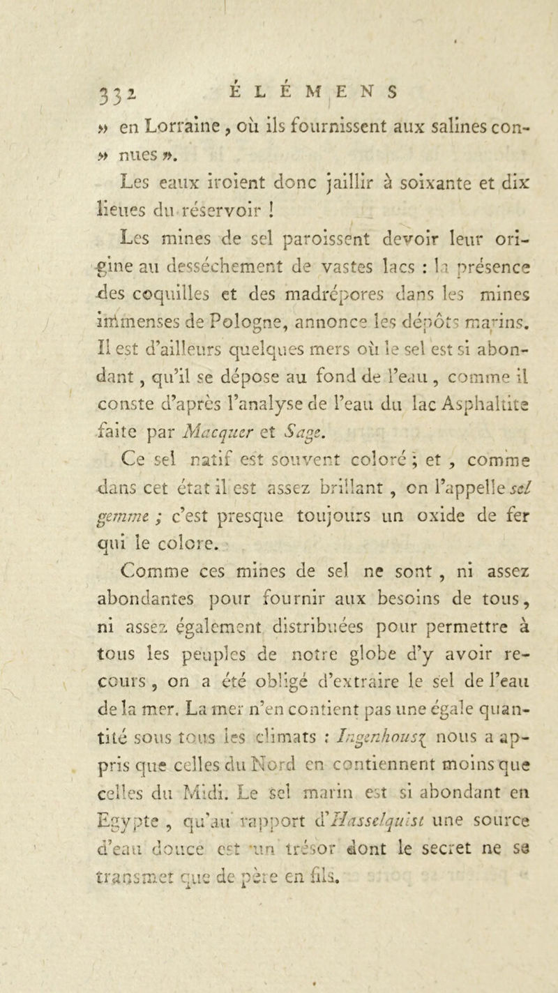 331 ÉLÉMENS » en Lorraine , où ils fournissent aux salines con- » nues ». Les eaux iroient donc jaillir à soixante et dix lieues du réservoir ! Les mines de sel paroissent devoir leur ori- gine au dessèchement de vastes lacs : la présence des coquilles et des madrépores dans les mines inïmenses de Pologne, annonce les dépôts marins. Il est d’ailleurs quelques mers ou le sel est si abon- dant , qu’il se dépose au fond de l’eau , comme il conste d’après l’analyse de l’eau du lac Asphaltite iaite par Macqucr et Sage. Ce sel natif est souvent coloré '; et , comme dans cet état il est assez brillant , en l’appelle sel gemme ; c’est presque toujours un oxide de fer qui le colore. Comme ces mines de sel ne sont , ni assez abondantes pour fournir aux besoins de tous, ni assez également distribuées pour permettre à tous les peuples de notre globe d’y avoir re- cours , on a été obligé d’extraire le sel de l’eau de la mer. La mer n’en contient pas une égale quan- tité sous tous les climats ; higenhous{ nous a ap- pris que celles du Nord en contiennent moins que celles du Midi. Le sel marin est si abondant en Egypte , qu'au rapport d’Hassdqulst une source d’eau douce est im trésor dont le secret ne su transmet que de père en fils.