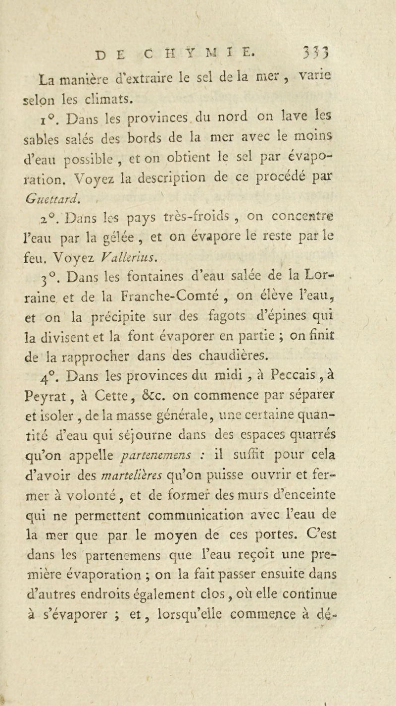 La manière d'extraire le sel delà mer , varie selon les climats. iQ. Dans les provinces du nord on lave les sables salés des bords de la nier avec îe moins d’eau possible , et on obtient le sel par évapo- ration. Voyez la description de ce procédé par Guet tard. 2°. Dans les pays très-froids , on concentre l’eau par la gélée, et on évapore le reste par le feu. Voyez ValUrius. 30. Dans les fontaines d’eau salée de la Lor- raine et de la Franche-Comté , on élève l’eau, et on la précipite sur des fagots d’épines qui la divisent et la font évaporer en partie ; on finit de la rapprocher dans des chaudières. 4°. Dans les provinces du midi , à Peccais , à Peyrat, à Cette, &c. on commence par séparer et isoler , de la masse générale, une certaine quan- tité d’eau qui séjourne dans des espaces quarrés qu’on appelle partenemens : il suffit pour cela d’avoir des martdieres qu’on puisse ouvrir et fer- mer à volonté , et de former des murs d’enceinte qui ne permettent communication avec Peau de la mer que par le moyen de ces portes. C’est dans les partenemens que l’eau reçoit une pre- mière évaporation ; on la fait passer ensuite dans d’autres endroits également clos, oii elle continue à s’évaporer ; et, lorsqu’elle commence à dé-