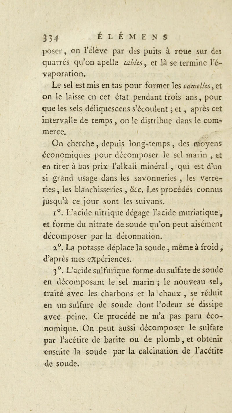poser, en l’élève par des puits à roue sur des quarrés qu’on apelle tables, et là se termine l'é- vaporation. Le sel est mis en tas pour former les camelles,zt on le laisse en cet état pendant trois ans, pour que les sels déliquescens s’écoulent ; et , après cet intervalle de temps , on le distribue dans le com- merce. / - * f-. On cherche, depuis long-temps , des moyens économiques pour décomposer le sel marin , et en tirer à bas prix l’alkali minéral , qui est d’un si grand usage dans les savonneries , les verre- ries , les blanchisseries > &lc. Les procédés connus jusqu’à ce jour sont les suivans. i°. L’acide nitrique dégage l’acide muriatique, et forme du nitrate de soude qu’on peut aisément décomposer par la détonnation. 2°. La potasse déplace la soude , même à froid, d’après mes expériences. 3°. L’acide sulfurique forme du sulfate de soude en décomposant le sel marin ; le nouveau sel, traité avec les charbons et la chaux , se réduit en un sulfure de soude dont l’odeur se dissipe avec peine. Ce procédé ne m’a pas paru éco- nomique. On peut aussi décomposer le sulfate par l’acétite de barite ou de plomb, et obtenir ensuite la soude par la calcination de l’acétite de soude.